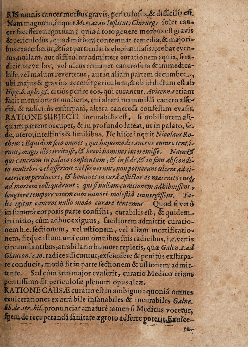 omnis (^ne^iftG'rfeus:g;r^i% peri eulolib,& cfiflScili^ 'M&f&mag&Wtarift^ IftflitUtiChirurgi ibiet can® ecf face&reHegptkiM i quia a toto genere morbus eft gravis Icpei-iculofus ^uodmitiofacontemn^ remedia,& majori- ms^nllamyant di&nket admittere amationem:'qtiia, fr r£u ditituWvellas^ f ei tiicus remanet canerofiim & immedica-' Mfe,t.el maittmrevertetur7 aut in aliam partem decumbet^» ubi majus & gravms aceeffit peiuculum?&obiddi(9:um eft ab citrus perire eos»qui curantur. Avkennaetiam fa^it'metedVM;emmulieris» cui altera mammilla cancro aiie-! ^adicittts-e^ftkpat^ altera canor ola confeftim evafi& KATlOMESllB|EGTI incurabilis eft» fi nobilioterrisrfi- qptm partem occupet» & in proftmdolateat, ut in palato, Se* Je,Utem^iiiteftini^&fimildbm- De hifoeinqtiit NimlausRo-- tfom'f£quidetftfeh omnes'»- qui hujusmodi cancros curaretentd- tufttf magis illos irrim[fe> & brevi homines interemijfg* N4m& qui cancrum iitfatdiu confikutum » & infede0infiMdbfconii~ fo muliebriveiujjefunt velfevuemntfnm£dfuerunt iiiamadei* idtrieemperducere? & homines in curdafflittosdc maceratos ustfe ddmortem colUqudmnt $ quifinullam(ufdtiongfn adhibuijfent y hngior etemporevitam cum minori moleftis trans egijfent. Tu¬ des igitur emcrosnullo moda curare lentemus Quod fi vera in fumma emporis parte oonfillit» curabilis eft, & quidetru in initio» cum adhuc exiguus » faciliorem admittit curatio¬ nem E.e. veluilionem , vel aliam mortificatio* nem» licque illum una cum omnibus fuis radicibus, i.e.venis circumftantibii's?atrabilariohumore repletis» quae Galena.ad ^auamicju. radicesdieuntu|^ re conducit»moddfitinparte fetftionem &uffk>nem admit¬ tente. Sed ciim jam major evaferit » curatio Medico eti&im peri tiffimo fit peri culo fas plenum opusaleas,- RATIONE CAUSAE curatio eft in ambiguo rquonid omnes; exulcerationes ex atra bile infanabiles Sc incurabiles Galnfi 6b.de atr. bil. pronunciat; mature tamen fi Medicus voeettiry,