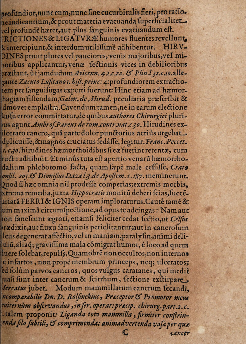 profundior,nunc cum,nuncfint cucurbitulis fieri, pro ratio* neindicantium,&prout materia evacuanda fuperficialiteiL* irci profunde haeret,aut plus fanguinis evacuandum eft. FRICTIONES & LIGATVIUE humores fluentes revellunt^ fc intercipiunt,& interdnmutiliflime adhibentur; HIRV- DINESprout jflures vel pauciores, venis majoribus,vel mi- Toribus applicantur, venae fie&ionis vices in debilioribus praeftant, ut jamdudum Avicenn. qi.c.22. &* PlmJ.j2.c.io.z\U^ ypinttZacuto Lufitano i.hiji.frinc: ^profundiorem extractio- aem perianguifugas experti fuerunti Hinc etiam ad haemor- ;hagiamiiftenclam;G^/6^8 de ,Hirud. peculiaria praefcribit & 1 dmovet emplaftra.Cavendum tamen,ne in earum eleftionc jkaifu error committatur,de quibus authores Chirurgici pluri- |ars zgant.Ambrof[Parens de tum.contr.ndt.c.30. Hirudines ex¬ ii: ilcerato cancro, qua parte dolor punito rius acrius urgebat-» \ dplicui(Ie,&magnos cruciatus fedafle, legitur. Pranc.Peccet* §./. r^.flirudineshaemorrhoidibus fi eae fuerint retentae, cum fru&ii adhibuit. Et minus tuta eil apertio venaru haemorrho- Idalium phlebotomo fada, quam faepe male ceffifle, Crato ionfil. 20j'& VionifiusDAzdi3.de Apoftem.t. /£7. meminerunt. |^uod fi haec omnia nil prodefTe comperiasjextrcmis morbis, ixtrema remedia,juxta Hippocratis monitu deberi fcias,fucce- oriata FERRI & IGNIS operam imploraturus/Caute tame & um maxima circumlpeftione,ad opus te adcingas: Nam aut ion fanefcunt aegroti, etiamfi feliciter cedat fecftiorut Cetfus :>raedixit;autfluxu fanguinis periclitantur;aut in cancrofum I lcus degenerat affe6Ho,vel in maniam,paralyfin,animi deli- i uiu,aliaq; graviffima mala, comigrat humor, e loco ad quem duere folebat,repulf^.Quamobre non occultos,non internos c infartos, non prope membrum princeps, neq; ulceratos; |ed folum parvos cancros, quos vulgus caratanes, qui medii [uaiifiint inter cancrum & fcirrhum, fedione exftirpaitL# Mercatus 'jubet. Modum mammillarum cancrum fecandi, incomparabilis Dn. Z>. Rolfinckius, Praceptortf Promotor metu witernum dbfervandus y in fer. operattpracip* chirurg.part.2.cm 1. talem proponit: Liganda tota mammilla y firmi ter conftrin- lenda filo fabrili, & comprimenda; animadvertenda vafa per qua C cancer