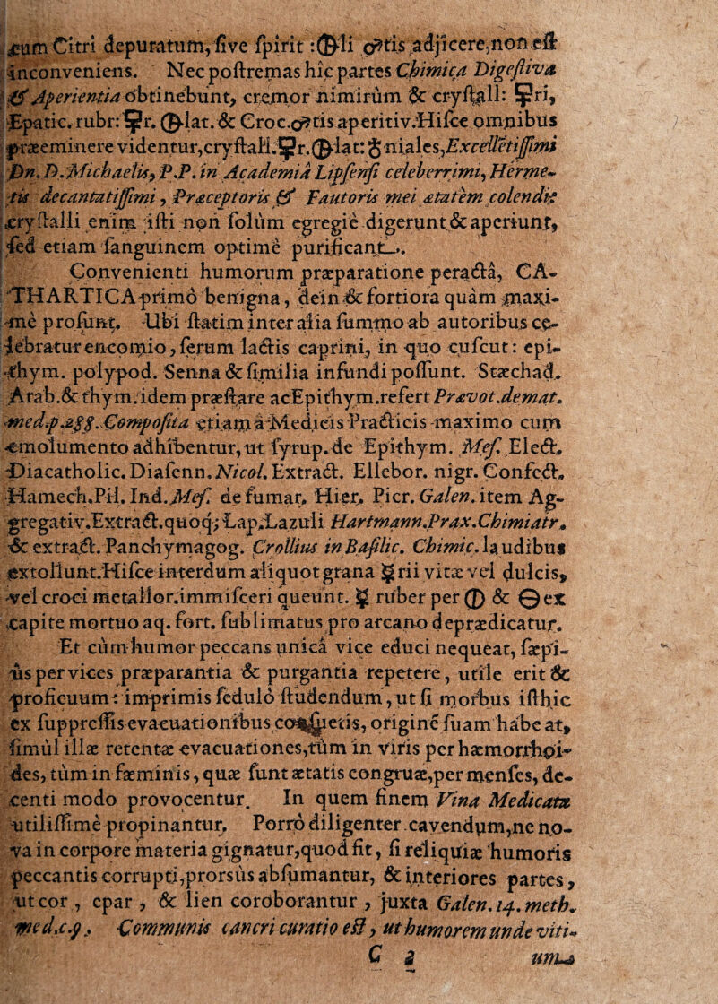 Citri depuratunyfive fpirit .cr*tfi$',adji cere5nofl.eft• inconveniens. Nec ppftremas hic partes Chimica DigejUv» jl0Aperkntia-6btinebunt* ci^mpr nimirum cry%ll: !|?ri, JEpatic, tubnl^r. 0-lat. & Croc.^tisaperitiv.ttilceomnibus praeeminere videntur,cryftaM.1pr.®dat: $ nialeS)ExceiletiJJimi /Pn.B/Michaetk,P.P.in AcademiaLipfehfi celeberrimi,Herwe~ ■tis decantatiffimi, Br&ceptorU & Fautoris mei atutem colendi? .eryftalli enim ifti non foliim egregie digerunt & aperiunt* 4ed etiam fanguinem optime purificantia. Convenienti humorum praeparatione pem&a, CA- THAPvTICA primo benigna, dein■& fortiora quam $raxj- me profimp Ubi flatim .inter alia fummo ab autoribus ce¬ lebratur enconpiio, ferum laftis caprini, in quo cufcut: epi- <hym. polypod. Senna&fimilia infundi poffunt. Staechad. Arab.& fhym.idem pra^ftare acEpithym.refert PravotJemat. medf <£$mf opta, eriamarMedieis Praiiicis maximo cum -emolumento adhibentur, ut fyrup.de Epithym. Mef. Eled:, ©iacatholic.Diafenn,2V/W. Extrad. Ellebor. nigr. Confeft* IHamech.Pil, IviA.JMef» de fumar. Hier* Pier. Galen. item Ag- gregativ.ExtraA.quoq; LapXazuli Hartmann.Prax.Chimiair» & extrahi. Pandiymagog. Cr ollius inBafilic. Chimic. Ia udibus lextoilunt.Hilce interdum aliquot grana § rii vitae ved dulcis, -vel croci metalior.immifceri queunt. ruber per (J) 8c 0ex ,capite mortuo aq. Fort, fublimatus pro arcano depraedicatut. Et curnhumor peccans unica vice educi nequeat, faepi- ais per vices praeparantia & purgantia repetere, utile erit & 'proficuumt imprimis fedulo (ludendum, ut fi morbus iflhic ex fuppreffis evaeuationibus co^ietis, origine fuam habe at, fimul illae retentae evacuationes,tiim in viris perhaemorfihoi^ des, tum in faeminis, quae funt aetatis congruae,per menfes, de- centi modo provocentur. In quem finem Vina Medicam utiliflime propinantur, Porrp diligenter.cavendvim,ne no¬ va in corpore materia gignatur,quod fit, fi reliquiae humoris peccantis corrupti,prorsus abfumantur, & ulteriores partes, ut cor , epar , & lien cordborantur , juxta Galen.14.meth* w d,cf. -Communis cancri curatio eB > ut humorem unde viti* C 3 umu