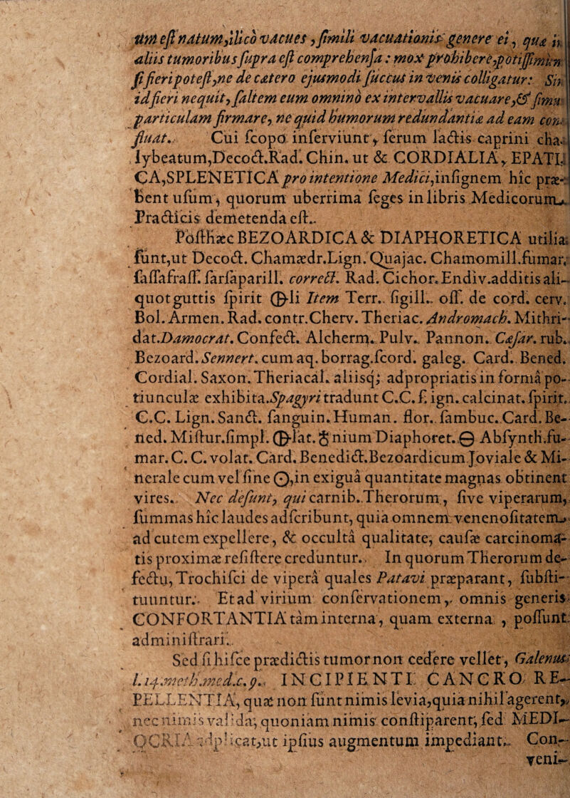 tiniefinatum>ilicb vAcues, fimlli vacuationipgenere ei, qua h aliis tumoribus fiupra cfi comprehenja :moxptobiberepotiffimun fijieripoteflyne de catero ejusmodi JficcuS in Venis colligatur: Sis idfieri nequit,[altem eum omnino ex intervallis vacuare0. fimu particulam firmare, ne quid Humorum redundantia ad eam con< fiuat.- Cui fcopo inferviuntv ferum ladis caprini cKa. > iybeatum,Decodl.Radl Chin. ut & CORDIALIA> EPATIj CA,SPLENETiCA pro intentione Medici finfignem hic prae-: Bentufumy quorum uberrima feges in libris Medicorunu, Pra&icis demetenda efE FbifKac BEZOARDICA & DIAPHORETICA utilia. funt,ut Decod:. Cliamaedr.Lign. Quajac. Chamomill.fumar, falTafrair.iarlaparill. corrctt. Rad. Cichor.Endiv.additisali- quotguttis fpirit ©di liem Terr.. figilL olF. de cord. cerv* Bol.Armen. Rad. contr.Cherv. Tberiac. Andromach. Mithri- dat.Damocrat. Confed. Alchern}*Pulv.; Pannon. Cajar, rub, Bezoard.^OT^. cumaq.borrag.fcord. galeg. Card. Bened. Cordial. Saxon. TheriacaL aliisq; adpropriatis in forma po¬ tiunculae exhibita.^^ri tradunt C.C.fign.calcinat. fpirit C.C. Lign. Sandl. fanguin.Human. flor,. fambuc.Card. Be¬ ned. Miftur.fimpi. ©dat. gniumDiaphoret.© Abfyntli.fu- mar.C. C. volat. Card. BcnedicT.Bezoardicum Joviale & Mi¬ nerale cum vel fine Q,in exigua quantitate magnas obtinent vires,. Nec defiunt, qui ca r n i b , .Th er o r um , five viperarum, fummas hic laudes adferibunt, quia omnemh venenofitaterrL» ad cutem expellere, & occulta qualitate, caufae carcinoma¬ tis proximae refiftere creduntur.. In quorum THerorum de- fcd:u,Trocbifci de vipera quales Patavi praeparant, fubfti- tuuntur;. Et ad virium confervationem,, omnis> generis; CONFORTANTIA tam interna , quam externa; r poliunt; adminilfrari... ^ . # Sed fi hifce praedidlis tumor non cedere vellet, Galenus; Li^metKmedx.p., INCIPIENT E 6 A N C R O RE¬ PELLENTIA, quae non funt nimis levia,quia niHilagerent* nec nimis .valida; quoniam nimis' conftiparent', fed MEDI— augmentum impediantw Con— v veni*-