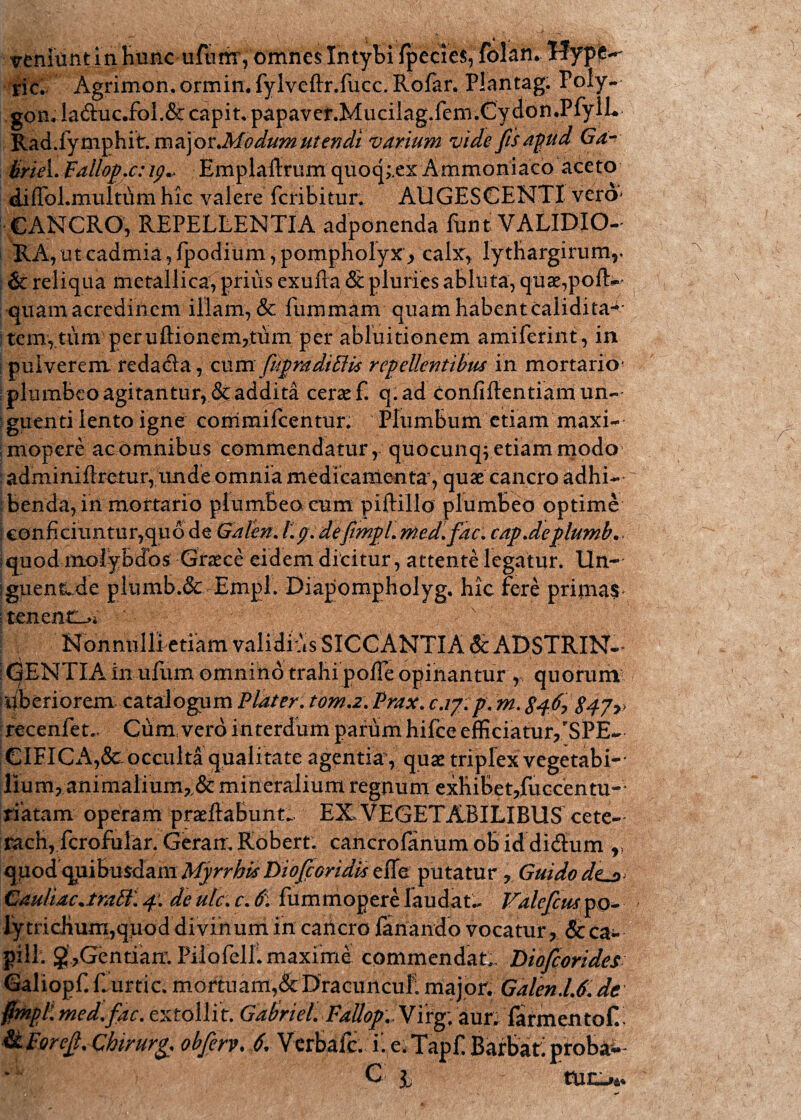 veniunt in Hunc ufumYomnes Intybi ipecies, folan. Tfypfc^ sic. Agrimon. ormin. fylveftr.fucc. Rofar, Plantag. Poly- gon.la&uc.fol.&capit,papaver.Mucilag.fem.Cydon.PfylL Rad. fy m p h it. m a j o v.Modum ut en di varium vide fis apud Ga- Uriei.Fallop.c:Emplaflrum quoq;,ex Ammoniaco aceto diiTol.multdm hic valere fcribitur. AUGESCENTI vero* CANCRO, REPELLENTIA adponenda funt VALIDIO¬ RA, ut cadmia,fpodium, pompholyx, calx, lytliargirum,. & reliqua metallica, prius exufta & pluries abluta, quae,pofk quam acredinem illam, & fummam quam habent caiidita4 tem, tum peruftionem,tum per abluitionem amiferint, in pulverem redacla, cum fidpradilUs repellentibus in mortario- plumbeo agitantur, & addita cerae f. q.ad confiftentiam un¬ guenti lento igne commifcentur. Plumbum etiam maxi- mopere ac omnibus commendatur, quocunqvetiam modo adminiflretur, unde omnia medicamenta', quae cancro adhi¬ benda, in mortario plumbeo cum piftillo plumbeo optime | conficiuntur, quode Graten. f.g. defitmpl. med.fiac. cap.deplumb.. ;quod molybdos Graece eidem dicitur, attente legatur. Un- jguenk.de plumb.& Empl. Diapompholyg, hic fere primas ; tenent_>* v Nonnulli etiam validius SICCANTIA & ADSTRIN- I(3ENTIA in ufum omnino trahi pofTe opinantur , quorum liberiorem: catalogum Flater. torna. Prax. c.iy.p. m. 846? 847>> recenfet.. Cum, vero interdum parum hifce efficiatur,SPE¬ CIFICA^ occulta qualitate agentia, quae triplex vegetabi¬ lium, animalium,.& mineralium regnum exhihet,fuccentu~ tiatam operam praeltabunt. EXVEGETABILIBUS cete- rach, fcrofuiar. Geram Robert. cancro fanum ob id didlum r qpod quibusdam Myrrhis Diojcoridis efie putatur, Guido dtj>- Gauliac.trall 4: de ulc. r. 6\ fummopere laudat., Valeficus po- lytricHum,quod divinum in cancro fanando vocatur, &ca- pili. g’,Gentiair. Pilofell. maxime commendat Bioficorides Galiopf. Curtic. mortuam,& Dracunculi major. GalendJ. de #mpl. med.fac. extollit. Gabriel. FaUop.yix^. aurLfarmentof.i H ForeJl. Chirurg. obfierv. 6. Verbale. ii e. Tapf. Barbati proba-'