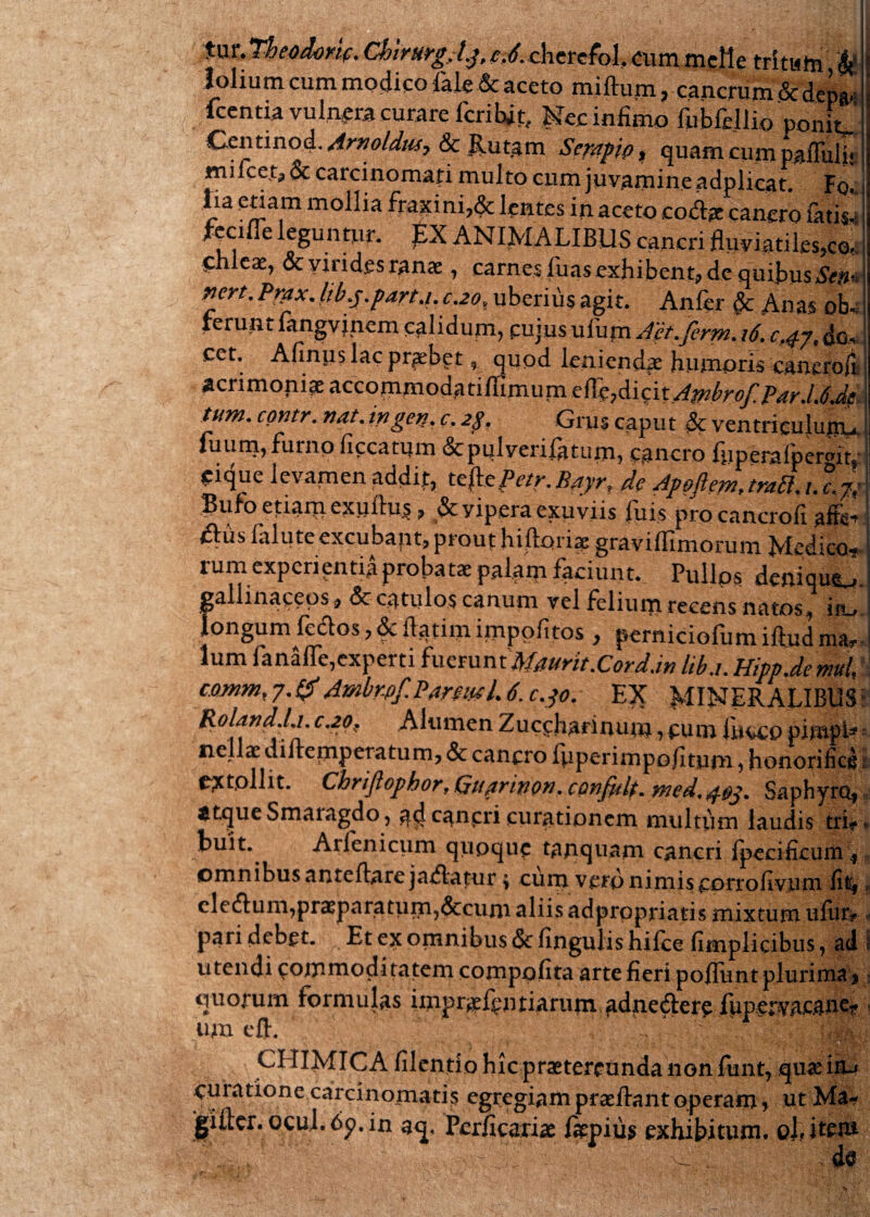 tur. Tbeodorif. ChirurgAj, e,6. cherefol. cum meile tritu to & lolium cum modico iak&aceto miftum, cancrum &dep* icentia vulnera curare fcribjt, Nec infimo fubfellio ponL Q-tniinoq.. Amolitis? & Rutam Scmgip, quam cum pafluii* milcet, & carcinomati multo cum juvamine adplicat. Fol lia etiam mollia fraxini,& lentes in aceto codae cancro fatis- feciue leguntur, £X ANIMALIBUS caneri fluviatiles,co¬ chleae, & virides ranae, carnes fuas exhibent, de quibus Stm nert. Prax. Itb.j.farta.c.20, uberius agit. Anfer §c Anas oL rerum fangvincm calidum, cujus uium Aet.ferm. 16. c.^y, da* cet. Afinus lac probet, quod leniendae humoris cancro!?! acrimopiae accommodatillimum elTe?dici tAmbrof.Par.UJe tum. contr. nat. ingen. c. 2$. Gms caput & ventrieuiu|ru fiium,furno ficcatum«Scpulverifatum, cancro fuperafpergm ^ique levamen addit, tefcPetr.Bayr, de ApoftemAraEl.il j; Bufo etiam exuliu$, &yipera exuviis luis pro cancrofi affe^ £l:us lalute excubaptj prout hiftoriae gravilfimoruni Medico-* rum experientia probatae palam faciunt* Pullos denique. gallinaceos* <$c catulos canum vel felium recens natos, in* longum lectos, & ilatim impolitos y pernicioliim illud mas* lum fanalfe,experti fuerunt Maurit.Cord.in liba. Hipp.de mui! c.omm,7.tf Ambr-pf. Par?utL 6. c.30. EX MINERALIBUS Roland.Li. c.20. Alumen Zuccharinum, cu m luceo pimpi- nellae dillemperatum, & cancro luperimpo/itum , honorifici extollit. Chriflophor, Giiprinon. cpnfitlt. Saphyrct, $tque Smaiagdo, a4c^ncri curationem multum laudis tri* Luit. Arlenicum quoque tanquam cancri Ipecificum y omnibus antellareja&atur; cum vero nimis corrofiviim fit* clecflum,praeparatum,&cum aliis adprppriatis mixtum uflir? pari debet. Et ex omnibus & lingulis hifce fimplicibus, ad utendi commoditatem compofita arte fieri poliunt plurima> quorum formulas ixnpr^ef^ntiarum adnedlerc fupervac.<me? um efl. CHIMICA filentio hic praetereunda non funt, qu&'io-* curatione carcinomatis egregiampraellantoperam? ut Ma- gifter. ocul.6p.in aq, Pcrficariae fiepiiis exhibitum, ohitem