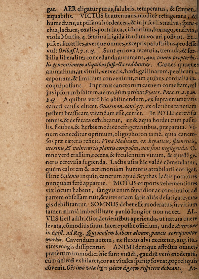 gat. AER eligatur purus,falubris, temperatus, & fempet^ aequabilis. VICTUS fit attenuans,modice refrigerans, de. hume&ans,ut ptifana hordeacea? & in jufculis malva yfpina-; chia,la<9:uca, oxalis,portulaca, c i ch o riu m ,bor ra go, e nd i v ia* viola Martia, 4. femina frigida in ufbm vocari poliunt. Et_> pifces faxatiles,avesque omnes,exceptis pa:luftribus,prodeIfc vult Orihaf.Lj. c.13. Sunt qui ova recentia, tremula,&for^ bilia liberaliterconcedanda autumant, qua mmenpropterbL lis generationem aliquibusfuftetta redduntur. Carnes quoque r animalium,ut vituli, vervecis, haedi,gallinarum,perdicum ,, caponum,& fimilium conveniunt,cum quibus cordialia in¬ coqui poffunt. Inprimis cancrorum carnem comeftam,vd jus ipforum bibitum,admodum probatPlater. Prax.tr a.p,m« 843. A quibus vero hic abftinendum, ex fupra enumeratis cancri caulis eluezt.Guarinon.conf.313. ex oleribustanquam peftem brafficam vitandam efie,cenfet. In POTU cerevifia tenuis,& defecata exhibeatur, ut & aqua hordei cum pallu¬ lis, ficuibus,& herbis modice refrigerantibus,praeparata/ Vi¬ num conceditur optimum,oligophoron tame, quia cancro- fos prae caeteris reficit,. Vina Medicata, ex hepaticis, ffilenejicis*) uterinis vulnerariis plantis compofttn? nonfunt negligenda. O- mnevero craflum,recens,&feculentum vinum, & ejusde ge¬ neris cerevifia fugienda. La&is ufus hic valde comendatur, quum calorem & acrimoniam humorisatrabilarii corrigat. Hinc Galenus inquit,cancrum apud Scythas ladis potatores nunquam fere apparere. MOTUS corporis vehementioret vix locum habent, fangvis enim fervidior ac concitatior ad partem obfeliam ruit,&vires etiam fatis alias defatigatae,ma¬ gis debilitantur.' SOMNUS debet effe moderatus,in virium tamen nimia imbecillitate paulo longior non nocet. AL¬ VUS fi eft adftridiordenientibus aperienda, ut natura onere levata,c6modius fuum facere p olfi t officium, und zAvenzoar inEpift. ad Reg. G)ui ?nollem habent alvum jp au cis corripiuntur morbis. Cavendum,autem, ne fluxus alvi excitetur, atq; ita.# vires magis diflipentur. ANIMI denique affeUus omnes* praefertim immodici hic funt vitadi, gaudiu vero moderatu. Cum a ni mu exhilaret,cor ac vitales fpirity foveat, prj reliquis coSrtmt.Oesmb vita leges yeuw ctfysov rejpicere debeant. At-