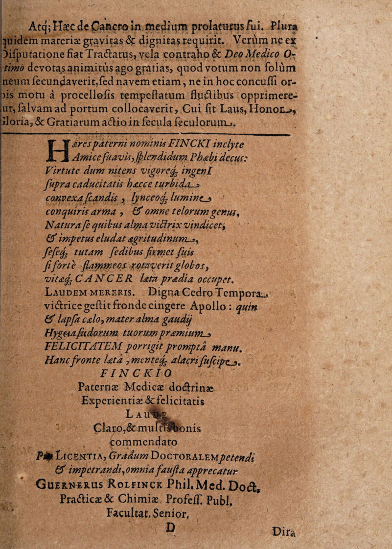 Atq; Haec de in medium prolatufus fufi Pium quidem materiae gravitas &: dignitas requirit. Verum ne ex ^iiputationefiatTradtatuSj YGla contraho &c Deo Medico Q- timo devotas qrumitus ago gratias, quod votum non folum neum fecundaverit,fed navem etiam, ne in hoc conculfi or¬ nis motu a proceilofis tempeftatum fluxibus opprimere- jur,faivamad portum collocaverit, Gui fit Laus,Honon-^ 'iloria, & Gratiarum adio in fecula feculoruinu. arespaterni nominis FINCKI inclyte Amicef cavis,fllendidum Fhabi decus: Virtute dum nitens vigoreingenl fupra caducitatis haccc turbida-* convexaflandis , lynceoig. lumintj* f conquiris arma , & omne telorumgenus\ Natura fe quibus adyta viEirix vindicet, & impetus eludat agritudinuwL*, fefeqs tutam fledibusfirmet fuis Jiforte flammeos rotaverit globos $ vitaf CANCER latapradia occupet. Laudem mereris. Digna Gedro Tempora^ vidricegeftit fronde cingere Apollo: quin & lapfa calo, mater alma gaudtj Hygaafkdorum tuorumpramium^ FELICITATEM porrigit prompta manu. Hanc fronte Utd 7 menteq3 alacrifufleipe^. FIN C K10 Paternae Medicae do&rinae Experientiae &fclici tatis Clatx),&muf^bonis ^ ((commendato Pib Licentia, Gradum Doctoralem/*/*#^' impetrandi, omnia faufta apprecatur Guernerus Roifinck Phil.Mcd. Dodfc» Prafticae& Chimiae, ProfeiT. Pubi, Facultaf:. Senior. 5 D Dira