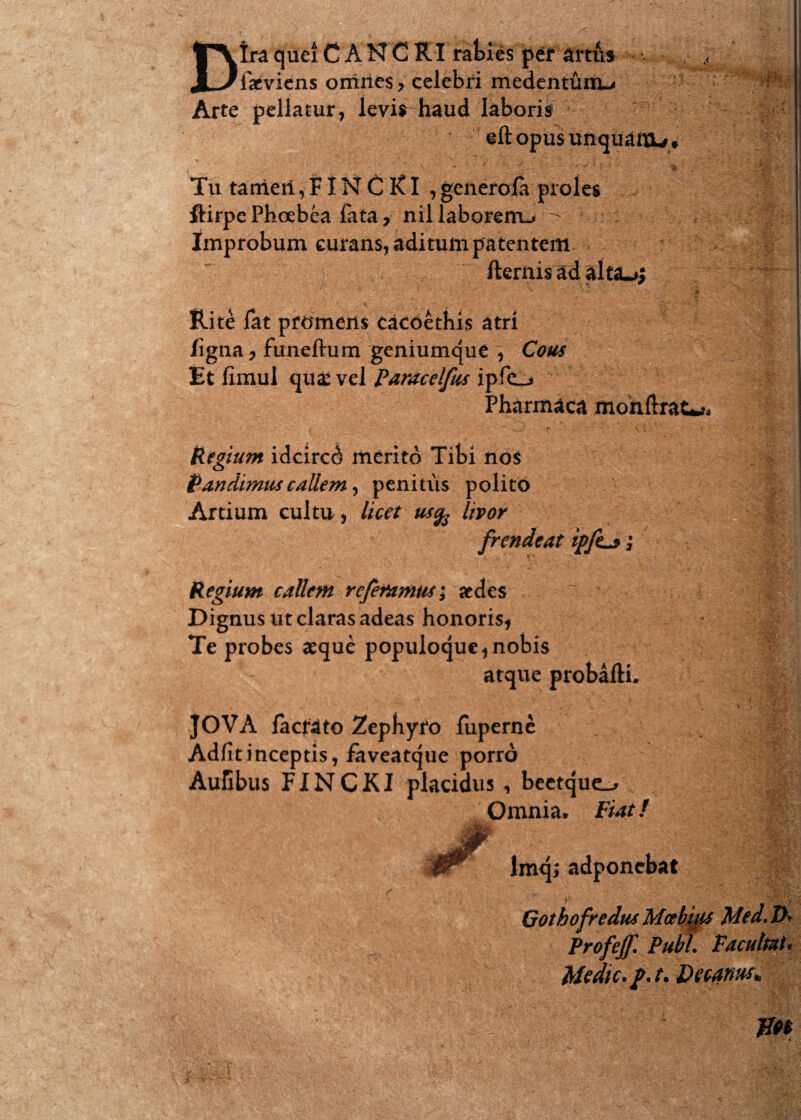 Dtra que! C A N C RI rafcies pef lacvicns omnes > celebri medentunu Arte pellatur, levis haud laboris eftopusunquattU* Tu tarrierl, FIN C RI , generofa proles ftirpe Phoebea fata, nil laborem^ - : Improbum curans, aditum patentem fternis ad alta*»; Rite lat promens cacoethis atri /igna, funeftum geniumque , Cotis Et fimul qua: vel Paracelfus ipfc_» Pharmaca monftrat^ Regium idcircd merito Tibi no$ Pandimus callem, penitus polito Artium cultu, licet usfo livor frendeat ip/L*; Regium callem referamus; aedes ^ • Dignus ut claras adeas honoris, Te probes aeque populoque, nobis atque probafti. JOVA factato Zephyro fuperne Adfitinceptis, faveatque porro Aufibus FINCKI placidus , beetque^ Omnia. Fiat / r lmq; adponebat Profejf. Pubi. Pacultut, Medie, p. t. Deeanw* im