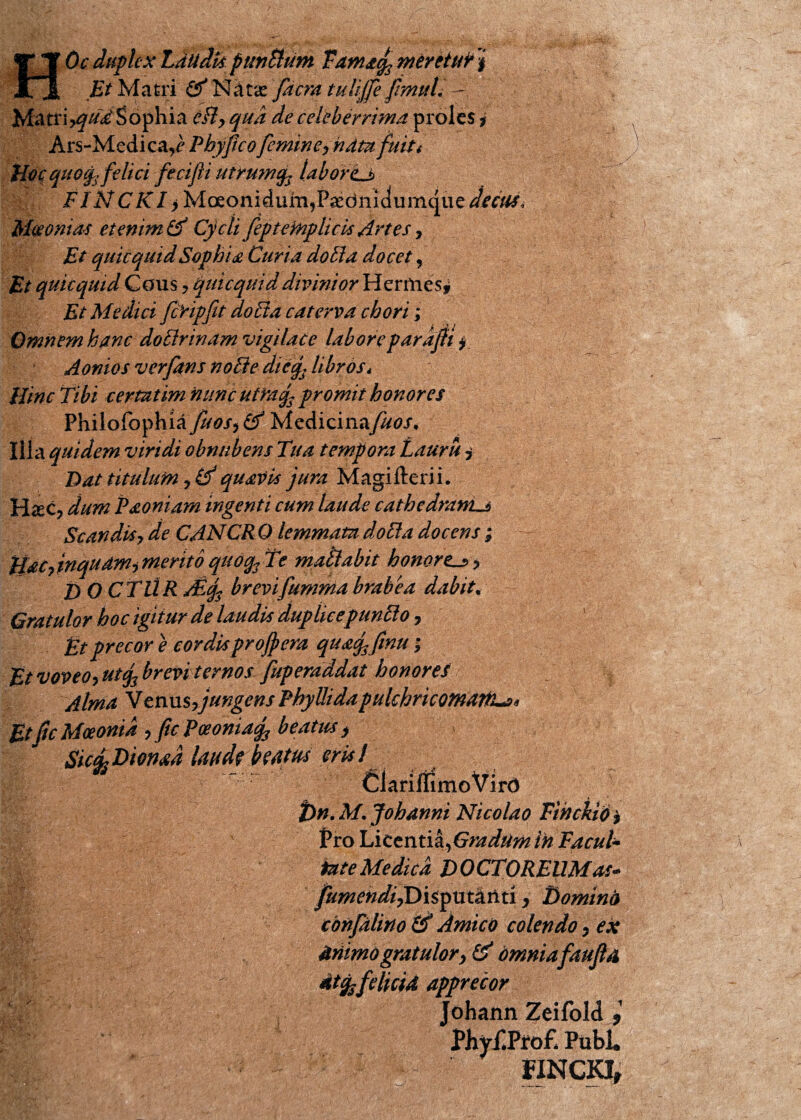 Et Matri GfNatx [aera tuliffe fmuV - Matriyqud Sophia cHy qua de celeberrima proles ? Ars-Medica,<? P byficofemine, hdtu fuit / Hoc quofjfelici fecifli utrumq* labor <lj> FINCK1 ^Moeonidum^P^ediiidumque^^, Maeoni at et enim & Cycli fep te fnp licis Artes, Et quicqttidSophia Curia do51 a docet, Et quicquid Cous , quicquid divinior HenWesj Et Medici fcHpfit do Eia caterva chori; Omnem hanc doElrinam vigilace labore par dpi i Aonios verfans noEle dicf libros* Hinc Tibi certat im nunc utraf promit honores Philolbphia fuos^Cf 'h/l^Aicmtkfuos. Illa quidem viridi obnubens Tua tempora Lauru i Dat titulum 9 id quavis jura Magifterii. H«ec? dum P soniam ingenti cum laude cathedram^ Scandisy de CANCR 0 lemmata doEla docens ; HsCytnqudm-, merito quoq3 Te mati abit honort^y D Q CTUR Adf brevifumma brabea dabit, Gratulor hoc igitur de laudis duplicepunElo 7 Et precor e cordis projpera qusffinu; Et voveo, utq3 brevi ternos fuperaadat honores Alma Venus,jungens Phylli da pulchricomarti^« Utfic Moeonia , fic Paeonia^ beatus y SicELDionad laude hatus eris l ClariliimoVirO t>n. M. Johanni Nicolao Fthckio 7 Pro Licentia,Gradum in FacuU fate Medica DOCTOREUMas- fumendiJDitymktiti y Dominis totifalino &' Amico colendo y ex driimogratulory & Omnia faujla • I I dtfefelicid apprecor johann Zeifold * Ph yf.Pro£ Pubi. HNCKI,