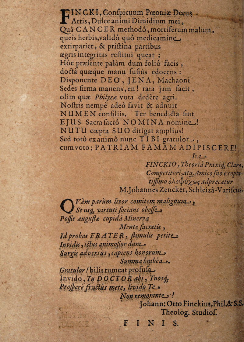 / FI N C KI, Confpicuum Poconiae Decus - Artis, Dulce animi Dimidium mei, Qua CANCER methodo, mortiferum malum, queis herbis,valido quo medicamine^ extirparier, & priftina partibus segris integritas reflitui queat ; Hoc praefehte palam dum folio facis , doda quaeque manu fufius edocens : Disponente DEO, JENA, Machaoni Sedes firma manens,en ! rata jam facit, olim quae Philyra vota dedere agri. Noftris nempe adeo favit & adnuit NUMEN confiliis. Ter benedidba fint EJUS Sacra facro NOMINA nomineM NUTU coepta SUO dirigat amplius! Sed toto exanimo nunc TIBI gratulon_» , cum voto: PATRIAM FAMAM ADIPISCERE! I\/t_s FINCKIO y Theoria Fraxicj, Clarof Competitori'7atgsAmico fuo exopta^ tijfmo oXoipu%&}£ adprecatur M.Johannes Zencker, Schleiza-Varifcus» OVam parum livor comitem maligtiuirxu>} Sctisfo virtuti focians obeJJha> Pojftt augufla cupida Minerva Mente facratis > Id probas FRATER y jUmulis petit Ca JSfcifi rem orante^ t / Johann: Otto Finckiu$,Phil,&$*S« i Thcolog. Studiof. E FINIS. X,