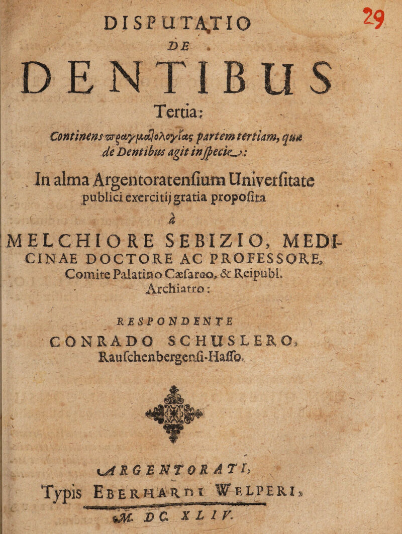 DISPUTATIO DE DENTIBUS Tertia; ContinetisrtpwyiJLtflohoyicts partem tertiam, qua de Dentibus agit injpeck^: In alma Argentoratenfium Umverfitate publici exerciti; gratia propofita :t - i M E L C HI O R E SEBIZIO, MEDT CINAE DOCTORE AC PROFESSORE» Comite Palatino Cacfara©, & ReipubL ■Archiatro: . ” • ' s v. RESPONDENTE % CONRADO SCHHSLER O, Raufchenbergenfi-Haffo, Jk |p|^ %A RGB NT ORATI, < T/pis E B E R H A R n I W E L P E RI * m xl iv.