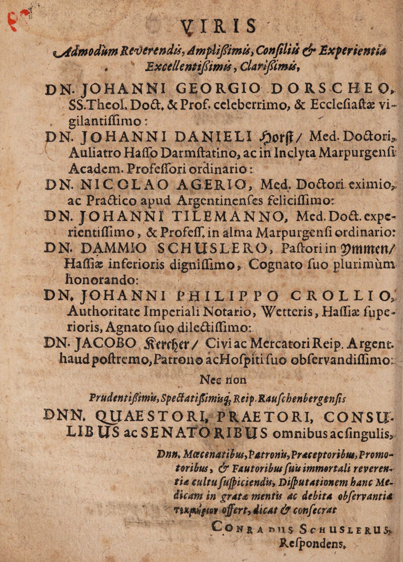 1? VIRIS %stdmodhm ReDerendis, AmpUfiimis, Confiliis & Experientis * Excelleniijstmis , ClanfimiSy DN JOHANNI GEORGIO D ORSC BEO, SS.Thcol. Do£h &Prof. celeberrimo^ & Ecclefiaftas vi- gilantiffimo:  DN JOHANNI DANIELI Med. Dolori* Auliatro Haflb Darmftatino, ac in Inclyta Marpurgenft Academ. Profeffori ordinario DN. NICOLAO A GERI O, Med. Dodori. eximio,, ac Praftico apud Argentinenfes feliciffimo: DN. JOHANNI TILEMANNO, Med.Dod.expe¬ rienti ffimo , & ProfefL in alma Marpurgenfi ordinario: DN DAMMIO SCHUSLERO, Paftoriin V)mtmn/ Haffix inferioris dignififimo* Cognato fuo plurimum honorando: DN JOHANNI PHILIPPO CROLLIO,' Authoritate Imperiali Notario, Wetteris, Haffia: fupe- rioris, Agnato fuo dilediffimo: BNJACOBO Civi ac Mercatori Reip. Argent. haud poftrcmo,Patrono acHofpiti fuo obfervandiflimo:; Nec rion PrudentifizmifiSpeffdtiftmisfcReip.RaufihenbercrgnJis DNN, QUAESTORI, PRAETORI, CONSU- LIB US ac SENATORIBUS omnibus acfingulis, Dnn> McecenatibusyPatron'u, Praceptoribm, Prom¬ ioribus > & Fautoribus fuu immortali reveren* fis cultufujpiciendis, Dijputationem hanc Me- dkam in grata mentis ac debita obfervantis TWpuigm offert, dicat & cmfecrat Co H R A nns S C HUSlERU^ Rclpondens» >