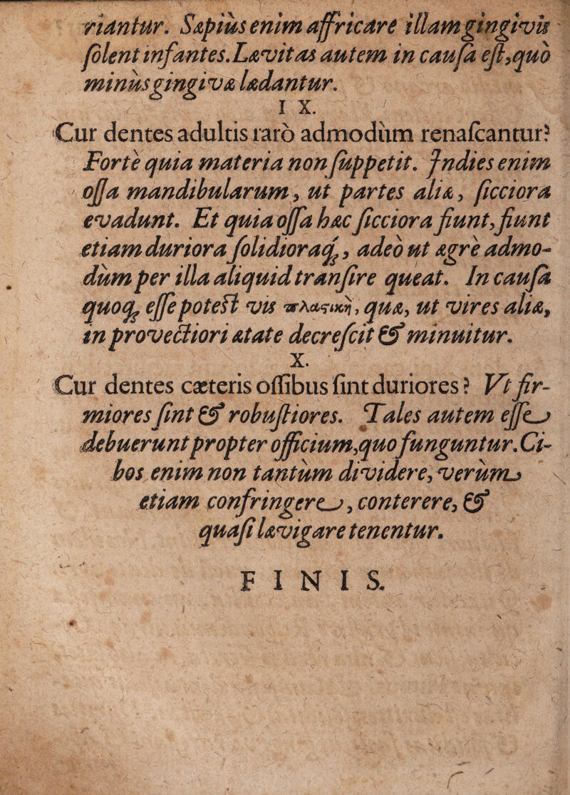 nantur. Saptus enim affricare illamgingivh plent infantes. Lavitas autem in caupt efi,quo minus gingiva Udantur. , ■  <■ ■ 1 x- ' 7 v ■ 'V.- v Cur dentes adultis raro admodum renafcantur? Forte quin materia nonjuppetit. fndies enim - ojja mandibularum , ut partes alia, ficciora evadunt. Et quia offa hacficciora fiunt,jiunt etiam duriorafolidior a/j, adeo ut agre admo¬ dum per illa aliquid tranfire queat. In caupt quocfe ejfiepotefl vis a-A*?^, qua, ut vires alia, in provectiori atate decrefcit minuitur, x. Cur dentes exteris oflibus fint duriores ? Vtfir¬ mioresfint & robufiiores. Fales autem ejfem debuerunt propter ojficium,quofunguntur. Ci¬ bos enim non tantum dividere, verunu etiam confringerem, conterere, & quafilavigare tenentur. FINI S. s