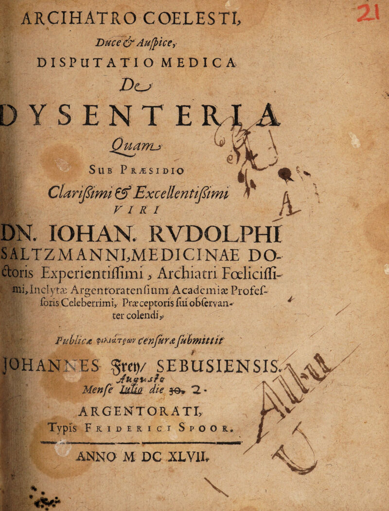 ARCIHATRO COELESTI, «T ~ 4 Duce & Aufrice, DISPUTATI O MEDIC A Do YSENTE Quanu- Sub P rte $ i d i o m ]'imi Excellentifiimi V 1 K I . IOHAN. RVDOLPHI LTZM ANNEMEDICINAE DO- ctoris Experientiffimi> Archiatri Foeliciffi- iublnelytae Argenroratenfiiim Academiae Profef- foris Celeberrimi, Praeceptoris fuiob{ervan« ter colendi^ Publica QtM&rfiiv cenfar#fubmittif QHANNES $kw .shbusie.ns.is Menfe Me je» n ■ E\ E ARGENTORATI, P' • *V A A § Typis F rideri c i Spoor. J ANNO M DC XLV1I,