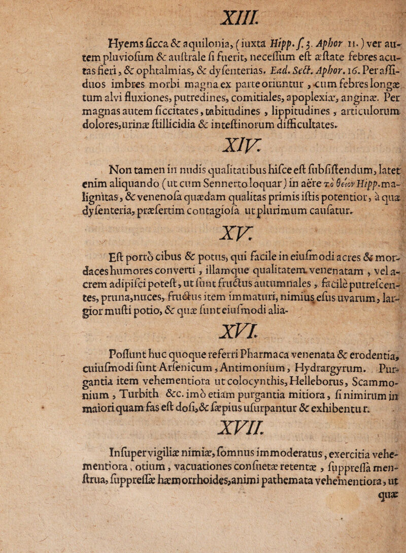 xrn. Hyems ficca& aquilonia, (iuxta Hipp'f.$ Aphor n.) ver au¬ tem pluviofum Sc auftrale fi fuerit, necefliim eft allate febres acu¬ tas fieri, Sc ophtalmias, <3c dyfenterias. Ead. Sett. Aphor. 16. Per afli- duos imbres morbi magna ex parte oriuntur , eum febres Iongx tum alvi fluxiones, putredines, comitiales, apoplexia:, angina?. Per magnas autem ficcitates, tabitudines , lippitudines, articulorum dolores,urin^ ftillieidia Sc intefiinorum difficultates. Xiv. V : I Non tamen in nudis qualitatibus hifceeft fiibfiftendum, latet enim aliquando (ut cum Sennertoloquar) in aere xo Q^ovUipp.ma¬ lignitas, 6c venenofa quasdam qualitas primis iftis potentior > a qu& dyfenteria, praefer tim contagio (a ut plurimum caufatur. Eft porro cibus Sc potus, qui facile in eiufirsodi acres Si mor¬ daces humores converti , illamque qualitatem venenatam , vela- crem adipifcipoteft,utfimtffuSusautumnales, facileputrefcen¬ tes, pruna,nuces, fru^fus item immaturi, nimiusefus uvarum, lar¬ gior mufti potior Sc qua? funteiufmodi alia- XVI. Poflunt huc quoque referri Pharmaca venenata Sc erodentia, cuiufmodifiint Arfenicum,Antimonium, Hydrargyrum. Pur¬ gantia item vehementiora ut colocynthis, Helleborus, Scammo¬ nium , Turbith Scc. imo etiam purgantia mitiora, fi nimirum in maiori quam fas eft dofi>& faepiusufurpantur Sc exhibentu n XVII Infiipervigilia? nimiae, fomnus immoderatus, exercitia vehe- mentiora, otium, vacuationesconfiieta? retentae, fupprefia men- ftrua, fupprellae ha?morrhoides>animi pathemata vehem entiora, ut quae: XV