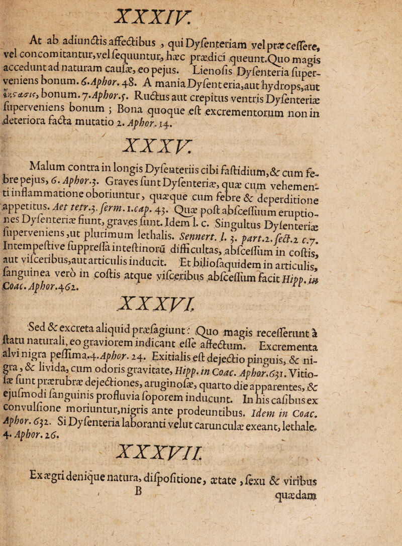 At ab adiundlis afFedtibus ., qui Dyleo.teriam velptatceflere vel con comitantur, vel lequuntur, h;cc pradid queunt.Quo magis accedun t ad naturam canis, eopejus. Lienofis Dyfentena fuper- yeniens bonum. t.Aphor.48. A maniaDyfenteria,auchydrops,aut bonu'rl-7-Aphor.f. Ructus aut crepitus ventris Dyfenteriie fuperveniens bonum ; Bona quoque eft excrementorum nonin .deteriora tacta mutatio z. Aphor.14. xxxv. Malum contra in longis Dyfeiateriis cibi faftidium,& cum fe¬ bre pejus, C. Afhor.3. Graves funt Dyfenteria?, qua: cum vehemen¬ ti inflammatione oboriuntur, quasque cum febre & deperditione .appetitus. Aet tetr.yferm. l.cap. 43. Qua: poftabiqellimm eruptio¬ nes Dyfenteria: fiunt, grav.esfunt. Idem 1. c. Singultus Dy(enteris fupervemens,ut plurimum lethalis. Sennert. I.3. part.i. M.i c.7 In tem pelli ve fupprellainteftinoru difficultas, abfcellum in collis, aut vijceribus,aut articulis inducit. Et biliofaquidem in articulis fangmnea vero in collis atque vifceribus ablceflum facit Hipp, m Coae. Afhor. 462. XXXVI Sed & excreta aliquid pradagiunt • Quo magis receflerunta ilatu naturali eo graviorem indicant effie affedtum. Excrementa aivi nigra ipf&itn^.Aphor. 24. Exitialis eft dejectio pinemis, & ni¬ gra, oc livida, cum odoris gravitate, Hipp. in Coae. Aphor.Su. Vitio- k lunt prsrubrte dejedhones, aruginolat, quarto die apparentes, & ejulmodi fangumis profluvia foporem inducunt. In his caflbusex convullione moriuntur,nigris ante prodeuntibus. Idem m Coae. p or.6^1. Si Dyfenteria laboranti vehit caruncula: exeant, lethale, 4‘ Apbor. 16. XXXVII, Ex asgri denique natura^dilpofitione* aetate >lexu 8c viribus ‘ ® quasdam