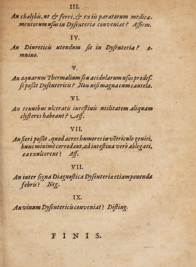 III. An ehalybis, ut & ferri> & ex iis paratorum medica¬ mentorum ufus in Dyfenteria conveniat ? Ajfirm. IV. Au Diureticis utendum fit in Dyfenteria ? ,&• mnino. • x' — V. An aquarum Thermaliumf uacidularum ufksprodef fepofit Dyfentericis? Non nifimagna cum cautela. VI. ' ' ^ An tenuibus ulceratis intefiinis utilitatem aliquam clyferes habeant i ^Ajf. VII. Anfieri pofit, quod acres humores in vetriculo geniti, hunc minime corrodant^ah intefiina vero ablegati* sea exulcerent> A fi\ VII. An inter (igna Diagnoftica Dyfenteria etiampomnda , febris> Neg. IX. An vinum Dyfentericis conveniat. > Difiing. I I N I :St