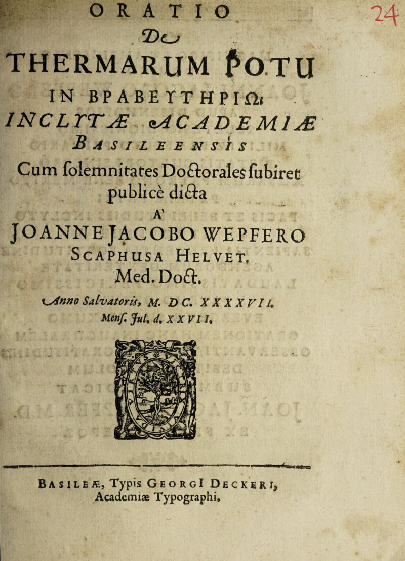 ORATIO THERMARUM fo.TlI IN BPABETTHPIfii INCLTTAE zACAD E M1JB Basileensis Cum folemnitates Doftoralesfubiret publice di&a A' • ' JOANNE JACOBO WEPFERO ScAPHUSA HeLVET, Med. Do£E x^Anno Salvatoris, M. D C. XX XXVI/. Meitf. Jul. d. XXVI /, ni; j Ba s ilETypis GeorgI Dbckerj, Academiae Typographi*