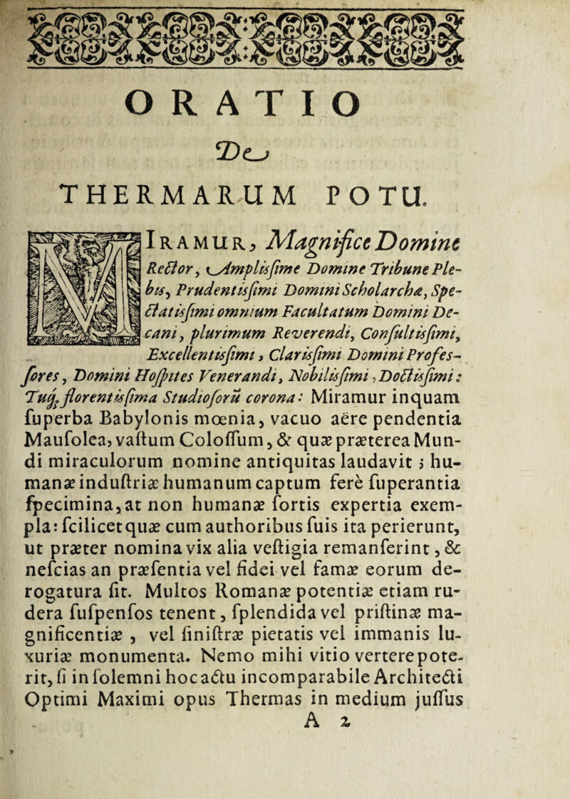 ORAT IO THERMARUM POTU. Iramurj Magnifice Domine Rc filor ^ templis fime Domine Tribune Ple- bis, Prudentis fimi Domini Scholarcha > Spe- fitatisfiimi omnium Facultatum Domini De¬ cani, plurimum Reverendi, Confuit is fimi y ExceUenttsfimi, Clarisfimi Domini Profes- freSj Domini Hofintes Venerandi, Nobilis fimi, Do filis fimi: Tujp florent is fima Studioforu corona • Miramur inquam fuperba Babylonis moenia, vacuo aere pendentia Maufolea? vallum Coloflum , & quae praeterea Mun¬ di miraculorum nomine antiquitas laudavit > hu¬ mana? induftriae humanum captum fere fuperantia fpecimina,at non humanae fortis expertia exem¬ plat fcilicetquae cum authoribus fuis ita perierunt, ut praeter nomina vix alia veftigia remanferint, & nefcias an praefentia vel fidei vel famae eorum de¬ rogatura fit. Multos Romanae potentiae etiam ru¬ dera fufpenfos tenent, fplendidavel priftinae ma¬ gnificentiae , vel iiniftrae pietatis vel immanis lu¬ xuriae monumenta. Nemo mihi vitio vertere pote¬ rit, fi infolemni hoca&u incomparabile Architedi Optimi Maximi opus Thermas in medium juffus A x