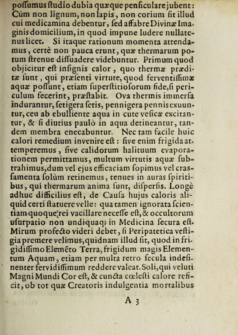 pofTumus ftudio dubia quasque penficulare jubent: Cum non lignum, non lapis, non corium fit illud cui medicamina debentur, fed affabre Divinae Ima¬ ginis domicilium, in quod impune ludere nullate¬ nus licet. Si itaque rationum momenta attenda¬ mus , certe non pauca erunt, quae thermarum po¬ tum ftrenue diftuadere videbuntur. Primum quod objicitur eft infignis calor, quo thermae praedi¬ tae funt, qui praefenti virtute, quod ferventiffimae aquae poflunt, etiam fuperftitioforum fide,fi peri¬ culum fecerint, praedabit. Ova thermis immerfa indurantur, fetigera fetis, pennigera pennis exuun¬ tur, ceu ab ebulliente aqua in cute veficae excitan¬ tur, & fi diutius paulo in aqua detineantur, tan¬ dem membra enecabuntur. Nectam facile huic calori remedium invenire eft : five enim frigida at¬ temperemus , five calidorum halituum evapora¬ tionem permittamus, multum virtutis aquas fub- trahimus,dum vel ejus efficaciam fopimus vel cras- famenta folum retinemus, tenues in auras fpiriti- bus, qui thermarum anima funt, difperlis. Longe adhuc difficilius eft, dc Caufa hujus caloris ali¬ quid certi ftatuere velle: qua tamen ignorata fcien- tiamquoquelrei vacillareneceffe eft,&occultorum ufurpatio non undiquaq» in Medicina fecura eft. Mirum profe&o videri debet, fi Peripatetica vcfti- gia premere velimus,quidnam illud fit, quodinfri- gidiffimoElemeto Terra, frigidum magis Elemen¬ tum Aquam, etiam permulta retro fecula indefi- nenterfervidiffimum redderevaleat.Soli,qui veluti Magni Mundi Cor eft, & cuncta coelefti calore refi¬ cit* ob tot quae Creatoris indulgentia mortalibus