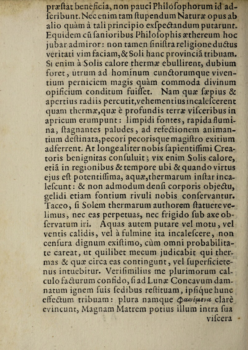 praeftat beneficia* non pauci Philofophorum id ad- icribunt. Nec enim tam ftupendum Naturae opus ab alio quam a tali principio exfpedfcandum putarunt. Equidem cu fanioribus Philofophis aethereum hoc jubar admiror: non tamen finiftrareligioncdudtus veritati vimfaciam,&Soli hanc provincia tribuam. Si enim a Solis calore thermae ebullirent, dubium foret, utrum ad hominum cun&orumquc viven¬ tium perniciem magis quam commoda divinum opificium conditum fuiflet. Nam quae faepius & apertius radiis percutit,vehementiusincalefcerent quam thermae,qua: e profundis terrae vifceribus in apricum erumpunt: limpidi fontes, rapidaflumi- na, ftagnantes paludes, ad refeelionem animan¬ tium deftinata,pecori pecorisquemagiftro exitium adferrent. At longealiter nobis fapientiflimi Crea¬ toris benignitas confuluit; vix enim Solis calore, etia in regionibus & tempore ubi & quando virtus ejus eft potentiflima, aquae,thermarum inftarinca- lefcunt: & non admodum denfi corporis obje&u, gelidi etiam fontium rivuli nobis confervantur. Taceo, fi Solem thermarum authorem ftatuereve¬ limus, nec eas perpetuas, nec frigido fub axeob- fervatum iri. Aquas autem putare vel motu, vel ventis calidis, vel a fulmine ita incalefcere, non cenfura dignum exiftimo, cum omni probabilita¬ te careat, ut quilibet mecum judicabit qui ther¬ mas & quae circa eas contingunt, vel fupcrficiete- nus intuebitur. Verifimilius me plurimorum cal¬ culo fa&urum confido, fi ad Lunae Concavum dam¬ natum ignem fuis fedibus reftituam, ipfiquehunc effectum tribuam: plura namque cpcuvopeva clare evincunt. Magnam Matrem potius illum intra fua vilcera