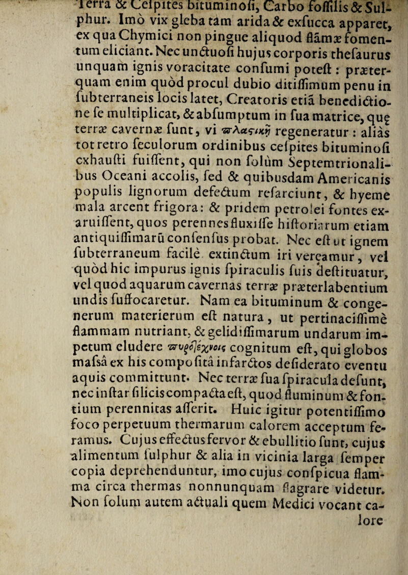 lerra ac oeipites biturmnoli, Carbo foffilis& Sul¬ phur. Imo vix gleba tam arida & exfucca apparet, ex qua Chymici non pingue aliquod flama? fomen¬ tum eliciant. Necunduofi hujus corporis thefaurus unquam ignis voracitate confumi poteft: praeter¬ quam enim quod procul dubio ditiflimum penu in fubterraneis locis latet, Creatoris etia benedidio- ne fe multiplicat, &abfumptum in fua matrice, qug terrae cavernae funt, vi srAasvxij regeneratur : alias tot retro feculorum ordinibus ceipites bituminofi cxhaufti fuiftent, qui non folum Septemtrionali- bus Oceani accolis, fed & quibusdam Americanis populis lignorum defedtum refarciunt, & hyeme mala arcent frigora: & pridem petrolei fontes ex- aruiflent,quos pcrennesfluxilfe hiftoriarum etiam antiquiflimaruconlenlus probat. Nec eft ut ignem fubterraneum facile extindum iri vereamur, vel quod hic impurus ignis fpiraculis fuis tleftituatur, vel quod aquarum cavernas terrae praeterlabentium undis fuffocaretur. Nam ea bituminum & conge- nerum materierum eft natura, ut pertinaciflime flammam nutriant, &gelidiflimarum undarum im¬ petum eludere wutfexMf cognitum eft, qui globos mafsaex hiscompofitainfardos defiderato eventu aquis committunt. Nec terrae fuafpiraculadefunt, nec inftar filiciscompadaeft, quod fluminum &fon- tium perennitas aflerit. Huic igitur potentiffimo foco perpetuum thermarum calorem acceptum fe¬ ramus. Cujuseffedusfervor&ebullitio funt, cujus alimentum fulphur & alia in vicinia larga femper copia deprehenduntur, imo cujus confpicua flam¬ ma circa thermas nonnunquam flagrare videtur. Non folum autem aduali quem Medici vocant ca¬ lore