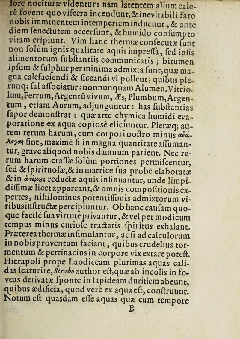 lore nociturae videntur: nam latentem alium cale¬ re fovent quo vifcera incendunt,&inevitabili fato nobis imminentem intemperiem inducunt , & ante diem fenedlutem accerfiint, &humido confumpto vitam eripiunt. Vim hanc thermceconfecutse funt non xolum ignis qualitate aquis imprefla, fed ipfis alimentorum fubftantiis communicatis ; bitumen ipfurn & fulphur per minima admixta funt,quae ma¬ gna calefaciendi & ficcandi vi pollent; quibus ple- runq; fal aflociaturinonnunquam Alumen,Vitrio- lum,Ferrum, Argentu vivum, JE$, Plumbum, Argen¬ tum , etiam Aurum, adjunguntur: has fubftantias fapor demonftrat; qua? arte chymica humidi eva- poratione ex aqua copiose eliciuntur. Pler*q; au¬ tem rerum harum,cum corpori noftro minus **'<*- fint,maxime fi in magna quantitateaifuman- tur, grave aliquod nobis damnum parient. Nec re¬ rum harum cralf* folum portiones permifeentur, fed &fpirituof*,&in matrice fua probe elaborat* &in «TOyttx? redudse aquis infinuantur, unde limpi- diflim* licet appareant,&omnis compofitionis ex¬ pertes, nihilominus potentiffimis admixtorum vi¬ ribus inftrud* percipiuntur. Ob hanc caufam quo¬ que facile fua virtute privantur ,& vel per modicum tempus minus curiofe tradatis fpiritus exhalant. Pr*tereatherm*infimulantur, aefi ad calculorum in nobis proventum faciant, quibus crudelius tor¬ mentum & pertinacius in corpore vix extare poteft. Hierapoli prope Laodiceam plurimas aquas cali¬ das Icaturire,Strahoauxhot eft,qu* ab incolis in fo. veas derivat* fponte in lapideam duritiem abeunt, quibus *dificia, quod vere ex aqua eft, conftruunt. Notum eft quasdam elfe aquas qu* cum tempore B