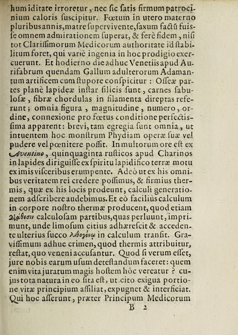 humiditate irroretur, nec fic fatis firmum patroci¬ nium caloris fuscipitur. Foetum in utero materno pluribusannis,matrefupcrvivente,faxum fa£lu fuis- le omnem admirationem fuperat, & fere fidem , nifi tot Clariifimorum Medicorum authoritate id ftabi- litum foret, qui vane ingenia in hoc prodigio exer¬ cuerunt. Et hodierno die adhuc Veneriis apud Au- rifabrum quendam Gallum adulterorum Adaman¬ tum artificem cum ftuporeconfpicitur : Offcae par¬ tes plane lapidea inilar filicis funt, carnes fabu- lofae , fibrae chordulas in filamenta direptas refe¬ runt ; omnia figura , magnitudine, numero, or¬ dine, connexione pro foetus conditione perfectis- fima apparent: brevi,tam egregia funt omnia, ut intuentem hoc monftrum Phydiam opera* fu a? vel pudere vel poenitere poffit. In multorum ore eft ex <lAventino^ quinquaginta rufticos apud Charinos in lapides diriguiffe ex fpiritulapidifico terrae motu ex imis vifceribus erumpente. Adeo ut ex his omni¬ bus veritatem rei credere poffimus, & firmius ther¬ mis, quae ex his locis prodeunt, calculi generatio¬ nem adfcribere audebimus. Et eo facilius calculum in corpore noftro thermae producent, quod etiam Si&Seaiv calculofam partibus,quas perluunt,impri¬ munt, unde limofum citius adhaerefcit& acceden¬ te ulterius fucco Ai9oy>\u> in calculum tranfit. Gra- viflimum adhuc crimen, quod thermis attribuitur, reftat,quo veneni accufantur. Quod fi verum effet, jure nobis earum ufumdcteflandumfaceret: quem enim vita juratummagis hoftem hoc vereatur ? cu- jns tota natura in eo fitaeft, ut,cito exigua portio¬ ne vitae principium affiliat,expugnet & interficiat. Qui hoc afferunt, praeter Principum Medicorum B 2