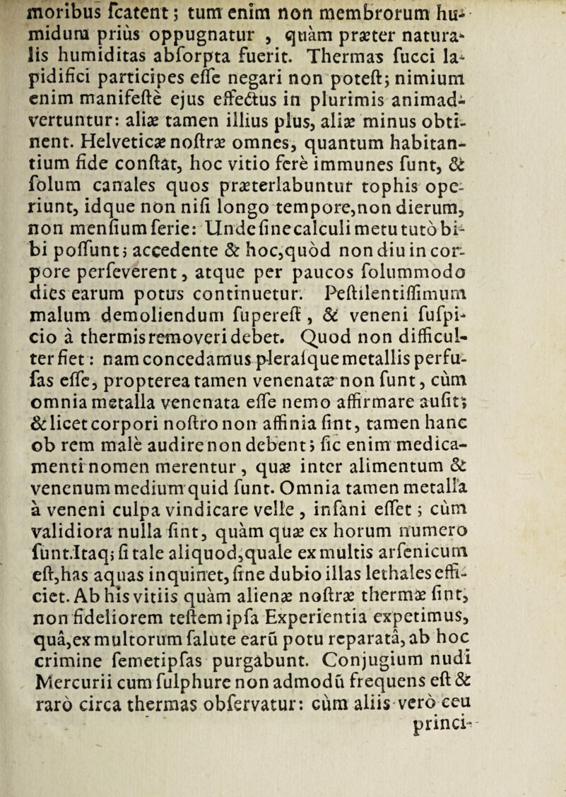 moribus fcatent; tum enim non membrorum hu* midum prius oppugnatur , quam praeter natura¬ lis humiditas abforpta fuerit. Thermas fucci la^ pidifici participes effle negari non poteft; nimium enim manifefte ejus effe&us in plurimis animad¬ vertuntur: alias tamen illius plus, aliae minus obti¬ nent. Helveticae noftrae omnes, quantum habitan¬ tium fide conflat, hoc vitio fere immunes funt, & folum canales quos praeterlabuntuf tophis ope¬ riunt, idque non nifi longo tempore,non dierum, non menfiumferie: Undefinecalculimetututobb bi poflitnt 5 accedente & hoc,quod non diu in cor¬ pore perfeverent, atque per paucos folummodo dies earum potus continuetur. Peftilentiflimum malum demoliendum fuperefl, & veneni fufpb cio a thermis removeri debet. Quod non difficul¬ ter fiet: nam concedamus plerafque metallis perfu- fas effle, propterea tamen venenata non flunt, cum omnia metalla venenata effle nemo affirmare aufits & licet corpori noftronon affinia fint, tamen hanc ob rem male audire non debent > fic enim medica¬ menti nomen merentur, quae inter alimentum & venenum medium quid flunt. Omnia tamen metalla a veneni culpa vindicare velle , inflani efflet; cum validiora nulla fint, quam quae ex horum numero funt.Itaqjfitale aliquod,quale ex multis arfenicum eft,has aquas inquinet, fine dubio illas lethales effi¬ ciet. Ab his vitiis quam alienae noftrae thermae fint, non fideliorem teftemipfa Experientia expetimus, qua,ex multorum falute earu potu reparata, ab hoc crimine femetipflas purgabunt. Conjugium nudi Mercurii cum fulphure non admodu frequens eft & raro circa thermas obfervatur: cum aliis vero ceu princb