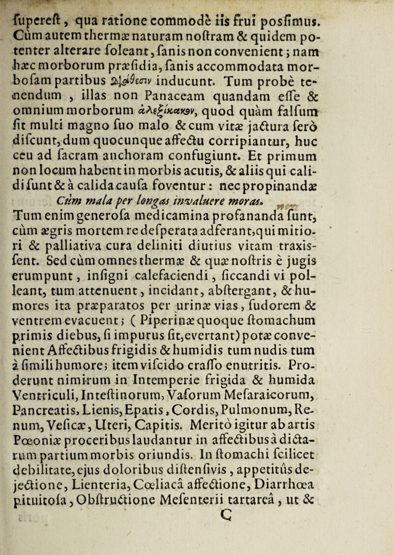 fupereft, qua ratione commode iis frui posfimus. Cum autem thermae naturam noftram & quidem po¬ tenter alterare foleant, fanis non convenient; nam ha:c morborum praefidia, fanis accommodata mor- bofam partibus $l&Qt<nv inducunt. Tum probe te¬ nendum , illas non Panaceam quandam eflfe & omnium morborum uA^tKctwv, quod quam falfum fit multi magno fuo malo &cum vitae jaftura fero difeunt, dum quocunqueaffe&u corripiantur, huc ceu ad facram anchoram confugiunt. Et primum non locum habent in morbis acutis, & aliis qui cali- difunt&a calidacaufa foventur: nec propinandae Cum mala per longas invaluere moras* Tum enim generofa medicamina profananda funt, cum aegris mortemredefperataadferant,quimitio- ri & palliativa cura deliniti diutius vitam traxis- fent. Sed cum omnes thermae & quaenoftris e jugis erumpunt, infigni calefaciendi, ficcandi vi pol¬ leant, tum attenuent, incidant, abftergant, & hu¬ mores ita praeparatos per urina? vias, fudorem & ventrem evacuent,- ( Piperinae quoque ftoraachum primis diebus, fi impurus fit,evertant) potae conve¬ nient Affectibus frigidis &humidis tum nudis tum afimilihumore; itemvifeido crafib enutritis. Pro¬ derunt nimirum in Intemperie frigida & humida Ventriculi, Inteftinorum, Vaforum Mefaraicorum, Pancreatis, Lienis, Epatis, Cordis, Pulmonum, Re¬ num, Vefica:, Uteri, Capitis. Merito igitur ab artis Poeoniaeproceribuslaudantur in affe&ibusadi&a- rum partium morbis oriundis. Inftomachi fcilicet debilitate,ejus doloribus difienfivis , appetitus de¬ jectione, Lienteria,Coeliaca affeCtione, Diarrhoea pituitola, ObftrnCtione Mefenterii tartarea , ut & C