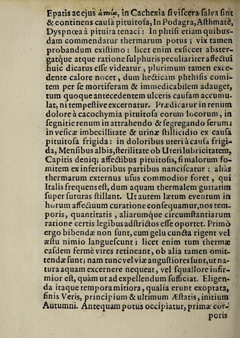 Epatisacejus £mU> in Cachexia fivifcera falvafint & continens caula pituitofa,In Podagra, Afthmat£, Dyspnoea a pituira tenaci: Inphtifi etiam quibus¬ dam commendatur thermarum potus ; vix tamen probandum exiftimo : licet enim cxficcet abster- gatque atque rationefulphurispeculiariter affedtui huic dicatus elfe videatur , plurimum tamen exce- dente calore nocet, dum hedticam phthifis comi¬ tem per fe mortiferam & immedicabilem adauget, tum quoque antecedentem ulceris caufam accumu¬ lat, ni tempeftive excernatur. Praedicatur in renum dolore a cacochymia pituitofa eorum locorum, in fegnitierenum in attrahendo & fegregando ferum; inveficae imbecillitate & urinae ftillicidio ex caufa pituitofa frigida: in doloribus uteriacaufa frigi* da, Menfibus albis,fterilitate ob U rerilubricitatem. Capitis deniq; affedtibus pituitofis, fi malorum fo¬ mitem ex inferioribus partibus nancifcatur : alias thermarum externus ufus commodior foret, qui Italis frequens eft, dum aquam thermalem guttatim fuper futuras ftillant. Ut autem laetum eventum in horum affe&uum curatione confequamur,nos tem¬ poris, quantitatis , aliarumque circumflandarum ratione certis legibusadftridtosefle oportet. Primo ergo bibendae non funt, cum gelu cunfta rigent vel seftu nimio languefcunt; licet enim tum thermae eafdem ferme vires retineant, ob alia tamen omit- tendaefunt; nam tuncvel viae anguftioresiunt,ut na¬ tura aquam excernere nequeat, vel fqualloreinfir¬ mior eft, quam ut ad expellendum fufficiat. Eligen¬ da itaque temporamitiora, qualia erunt exoptata, finis Veris, principium & ultimum ^flatis, initium Autumni. Antequam potus occipiatur, primae corJ poris