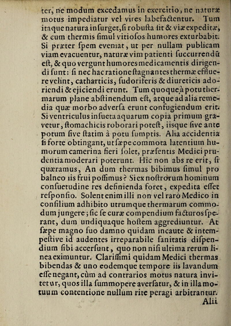 motus impediatur vel vires labefa&entur. Tum itaque natura infurget,fi robufta lit & vix expeditx, & eum thermis fimul vitiofos humores exturbabit. Si praeter fpem eveniat, ut per nullam publicam viam evacuentur, naturae vim patienti fuccurrendu eft, & quo vergunt humores medicamentis dirigen¬ di fimt: fi nec hac rationeftagnantesthermx efflue¬ re velint, catharticis, fudoriferis & diureticis ado¬ riendi & ejiciendi erunt. Tum quoquea potu ther¬ marum plane abftinendum eft, atque ad alia reme¬ dia quae morbo adverfa erunt confugiendum erit. Siventriculusinfuetaaquarum copia primum gra¬ vetur, ftomachicis roboraripoteft, iisque five ante potum five ftatim a potu fumptis. Alia accidentia ii forte obtingant, utfxpe commota latentium hu¬ morum camerina fieri folet, prxfentis Medici pru¬ dentia moderari poterunt. Hic non abs re erit, fi' quaeramus, An dum thermas bibimus fimul pro balneo iis fruipoffimus? Si ex noftrcrrum hominum confuetudine res definienda foret, expedita effet refponfio. Solentenimilli non vel raro Medico in conftlium adhibito utrumque thermarum commo¬ dum jungere ;fic fe curae compendium fa&urosfpe- rant, dum undiquaque hoftem aggrediuntur. At faepe magno fuo damno quidam incaute &intem- peftive id audentes irreparabile fanitatis difpen- dium fibi accerfunt, quo non nifi ultima rerum li¬ nea eximuntur. Clariflimi quidam Medici thermas bibendas & uno eodemque tempore iis lavandum clfenegant, cum ad contrarios motus natura invi¬ tetur, quos illa fummopere averfatur, & in illa mo¬ tuum contentione nullum rite peragi arbitrantur. Alii