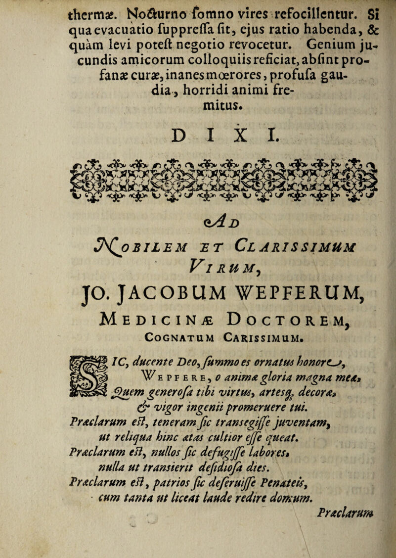 thermae. No&urno fomno vires refodllentur. Si qua evacuatio fuppreflafit, ejus ratio habenda, & quam levi poteft negotio revocetur. Genium ju¬ cundis amicorum colloquiis reficiat, abfint pro¬ fanae curae, inanes moerores, profufa gau¬ dia, horridi animi fre¬ mitus. DIXI. „ jfcdai. ‘i* <iA D bilem et Clarissimum Vi rum, JO. JACOBUM WEPFERUM, Medicinje Doctorem, Cognatum Carissimum. ICy ducente Deo,fuwmo es ornatus honores, \Y/epfere, o anima gloria magna meat Quem genero/a tibi virtus, artes% decora> & vigor ingenii promeruere tui. Praclarum esi, teneram fic transegijfe juventam, ut reliqua hinc at as cultior ejfe queat. Praciarum ett, nullos fic defugijfe labores» nulla ut transierit defidiofa dtes. Pr aciarum eH, patrios fic deferuijje Penat eis, cum tanta ut liceat laude redire domum. Pr aciarum