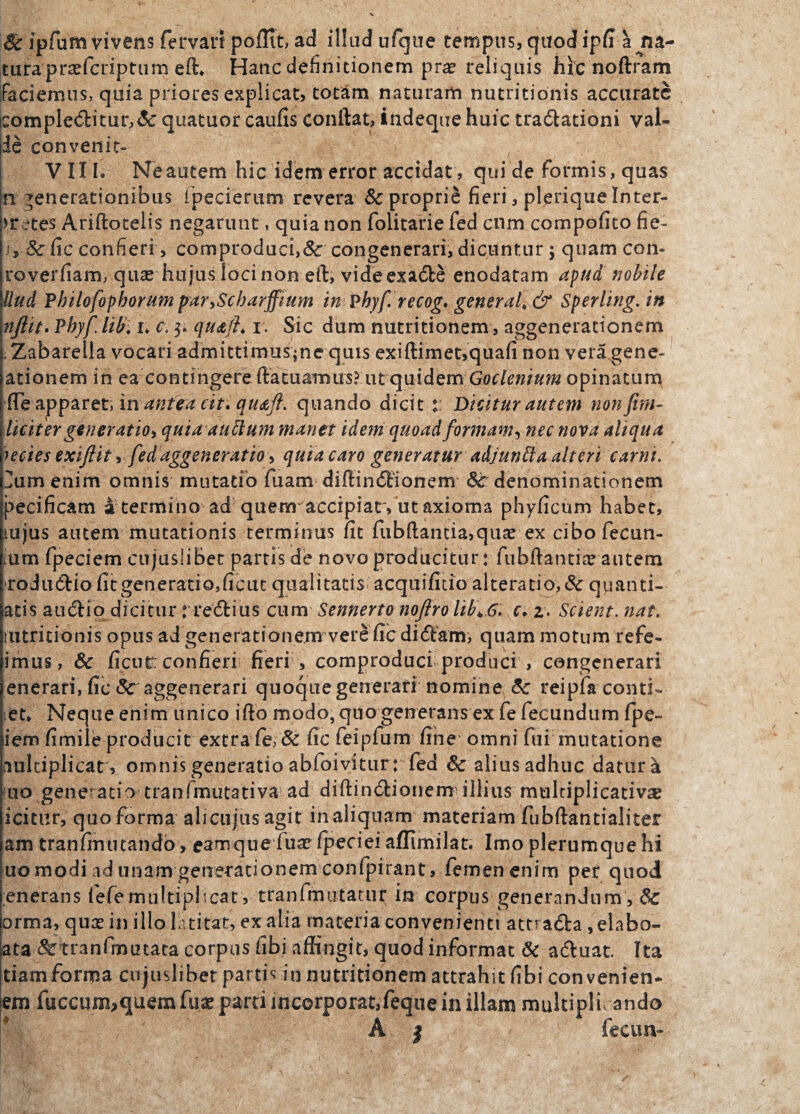 Sc ipfum vivens fer vari pollit, ad illud ufque tempus, quod ipfi agna¬ tura 'prsefcriptiim eft* Hanc definitionem prae reliquis hic noftram faciemus, quia priores explicat, totiam naturam nutritionis accuratG iComple<5titur,& quatuor caufis conftat, indeque huic tractationi val» de convenit» VIII* Ne autem hic idem error accidat, qui de formis, quas fi generationibus fpecierum revera & proprie fieri, plerique Inter¬ pretes Ariftotelis negarunt, quia non folitarie fed cnm compofito fie- jj, & fic confieri > comproduci,&: congenerari, dicuntur; quam con- roverfiam, qua* hujus loci non eft, videexade enodatam apud nobile Uud Pbilofophorum par>Scharffium in Phyf recog, general„& Sperling.in nftit. Phyf liti.u c. $. quajh r. Sic dum nutritionem, aggenerationem . Zabarella vocari admittimus^ne quis exiftimet,quafi non veragene- ationem in ea contingere ftatuamus? ut quidem opinatum fle apparet, inantea cit. qu&ft. quando dicit :: Dicitur autem nonftrn- liciter generatio, quia auttum manet idem quoad formam*, nec nova aliqua lecies exiflit > fedaggeneratio, quia caro generatur adjunfta alteri carni. ]um enim omnis mutatio fuam diftindionem <3c denominationem pecificam a termino ad quem'accipiat, ut axioma phyficum habet, mjus autem mutationis terminus iit fubftantia,quae ex cibofecun- Ium fpeciem cujusiibet partis de novo producitur: fubftantire autem rodudio fitgeneratio,ficut qualitatis acquifitio alteratio,& quanti- atis audio dicitur rredius cum Sennerto nofiro lib\6. c. 2. Scient, nat. mtritionis opus ad generationem vere fic didam, quam motum refe- imus, & ficutc confieri fieri , comproduci produci , congenerari enerari, fic Sc aggenerari quoque generati nomine Sc reipifa cond¬ iet* Neque enim unico iffo modo, quo generans ex fe fecundum fpe- iem fimile producit extra fe, & fic feipfum fine omni fui mutatione aultiplicat, omnis generatio abfoivitur: fed Sc alius adhuc datura 110 gene* atio tranfmutativa ad diftindionem illius multiplicatio icitur, quo forma alicujus agit in aliquam materiam fubftantialiter am tranfmutandb > eamque fuae fpeciei affimilat. Imo plerumque hi uo modi ad unam generationem confpirant, femen enim per quod enerans fefemultiplicat', tranfmutatur in corpus generandum , Sc orma, quce in illo latitat, ex alia materia convenienti amada ,elabo- ata &tranfmutata corpus fibi affingit, quod informat & aduat. Ita tiam forma cujusiibet partis in nutritionem attrahit fibi convenien* em faecum,quem (iix parti incorporat,feque in illam multiplicando A | fecun-