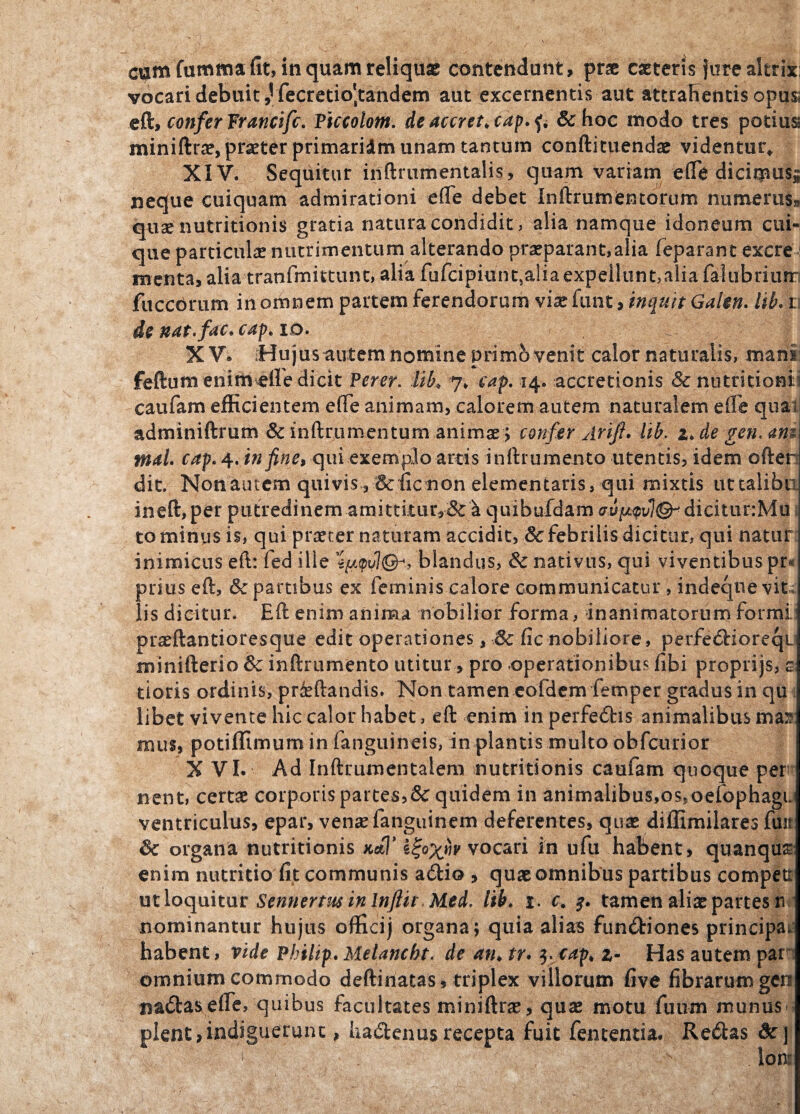 cum fumma fit, in quam reliquae contendunt, prae caeteris jure altrix vocari debuit,!fecretio'tandem aut excernentis aut attrahentis opu$i eft» confer Francifc. Piccolotn. de aceret, cap. fi & hoc modo tres potiuss miniftrae, praeter primaridm unam tantum conftituendae videntur* XIV. Sequitur inftrumentalis, quam variam eflfe diciqaus» neque cuiquam admirationi e (Te debet Inftrumentorum numerus» quse nutritionis gratia natura condidit, alia namque idoneum cui¬ que particulae nutrimentum alterando praeparant,alia feparant excre menta, alia tranfmittunt, alia fufcipiunt.aliaexpeiluntjaliafalubriurr fitccbrum in omnem partem ferendorum viae funt, inquit Gakn. lib. i de nat. fac» cap. io. . | XV. [Hu jus autem nomine primo venit calor naturalis, mani: feftum eninvefiedicit Perer. lib* 7* cap.*4. accretionis & nutritioni caufam efficientem efTe animam, calorem autem naturalem e £fe quai adminiftrum & inftrumentum animae; confer Arifl. lib. z.de gen.am mal. cap. 4. in fine, qui exemplo arris inftrumento utentis, idem ofter dit. Non autem quivis, &iic non dementaris, qui mixtis uttaliba ineffiper putredinem amittitur,&^ quibufdam dicituriMfl to minus is, qui pnrter naturam accidit, & febrilis dicitur, qui natur inimicus eft: fed ille %ju.<pu1&, blandus, & nativus, qui viventibus pr« prius eft, & partibus ex feminis calore communicatur, indeqne vit lis dicitur. Eft enim anima nobilior forma, inanimatorum formi. praeftantioresque edit operationes, & fic nobiliore, perfediorequ minifterio & inftrumento utitur, pro operationibus fibi proprijs, s; tioris ordinis, prfeftandis. Non tamen eofdem femper gradus in qu libet vivente hic calor habet, eft enim in perfedis animalibus mas mus, potiffimum in fanguineis, in plantis multo obfcurior XVI. Ad Inftrumentalem nutritionis caufam quoque peri- nent, certae corporis partes,& quidem in animalibus,ossoefophagu ventriculus, epar, vensefanguinem deferentes, quae diffimilares fint Sc organa nutritionis .koT vocari in ufu habent, quanqur enim nutritio fit communis adio , quae omnibus partibus competi ut loquitur Sennertus in Injlir Med. lib, %. c, tamen aliae partes n nominantur hujus officij organa ; quia alias fundiones principar habent, vide Philip. Melancht. de an. tr. 3. cap, z- Has autem par' omnium commodo deftiriatas, triplex villorum five fibrarum geri mdasefie, quibus facultates miniftrae, quae motu futim munus> plent,indiguerunt, hadenusrecepta fuit fententia. Redas &]