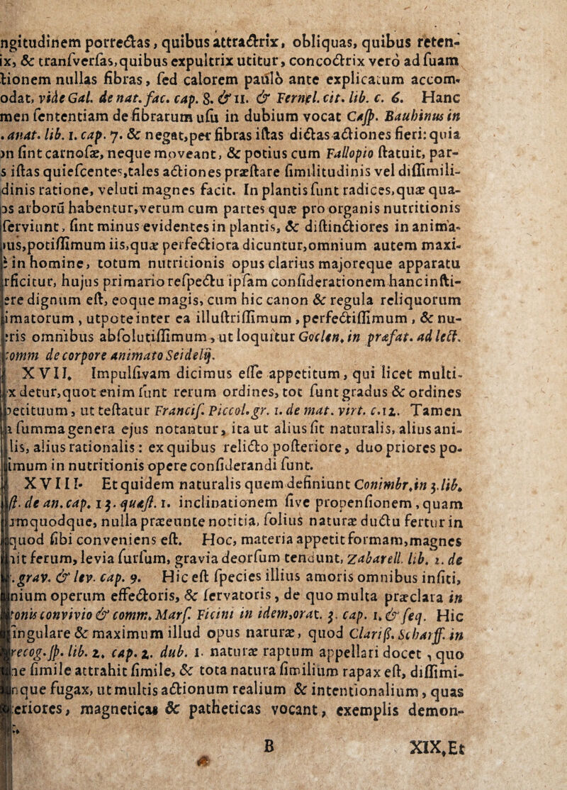 ngitudiriem porrectas, quibus attra&rix, obliquas, quibas retcn- ix> Sc tranfvcrias,quibus expultrix utitur, concoctrix vero ad fuam lionem nullas fibras, fed calorem paulo ante explicatum accom* odat, videGal. de nat. fac. cap. 8. &il & Ferripl. cit. lib. c. 6. Hanc men fententiam de fibrarum ufu in dubium vocat Cajp. Bauhinusin . anat. lib. i. cap. 7. & negat,per fibras iftas diiSbas actiones fieri: quia m fint carnofse, neque moveant, & potius cum Fallopio ftatuit, par- s iftas quiefcentes,tales actiones praeftare fimilitudinis vel diffimili- dinis ratione, vel uti magnes facit. In plantis funt radices,qua? qua- ps arboru habentur,verum cum partes qua? pro organis nutritionis ferviimt, fint minus evidentes in plantis, Sc diftin&iores inanima* ms,potifIimum ii$,qu<£ perferiora dicuntur,omnium autem maxi- r in homine, totum nutritionis opus clarius majoreque apparatu rficitur, hujus primario refpectu ipfam confiderationem hancinfti- ere dignum eft, eoque magis, cum hic canon Sc regula reliquorum imatorum , utpo te inter ea illuftriffimum ,perfectiflimum , & nu- :ris omnibus abfolutiiIimum,utIoqurturGer/^t/« prafat.adlctt. :omm de corpore animato Seidelij. XVII, Impulfivam dicimus ede appetitum, qui licet multi* xdetiir,qiiot enim funt rerum ordines, tot funt gradus & ordines Petituum, ut teftatur Francif. Piccol.gr. i. de mat. viri. c.\z. Tamen ifumma genera ejus notantur, itant alius fit naturalis, alius ani¬ lis, alius rationalis : ex quibus relicto pofteriore, duo priores po- imum in nutritionis opere confiderandi funt. XVIII- Et quidem naturalis quem definiunt Conimbr.in $,lib. (I. de an. cap. 1. inclinationem five propenfionem, quam jmquodque, nulla praeeunte notitia, folius natura duftu fertur in quod fibi conveniens eft. Hoc, materia appetit formam,magnes Iiit ferum, levia furfum, gravia deorfum tendunt, ztbareli lib. 1. de .grav. & Uv. cap. 9. Hic eft fpecies illius amoris omnibus infiti, nium operum effectoris, Sc fervatoris, de quo multa pra?clara in tonis convivio & comm. Marf. Ficint in idem,orat. cap. i.&feq. Hic ingulare& maximum illud opus narura?, quod Clari fi. Scbarff. in recog.jp. lib. z. cap.z- dub. 1 naturae raptum appellari docet «,quo he fimile attrahit fimile, Sc tota natura fimilium rapax eft, diffimi- Inque fugax, ut multis actionum realium Sc intentionalium, quas [:eriores, magnetica* 8c patheticas vocant, exemplis demon- B XIXfEt