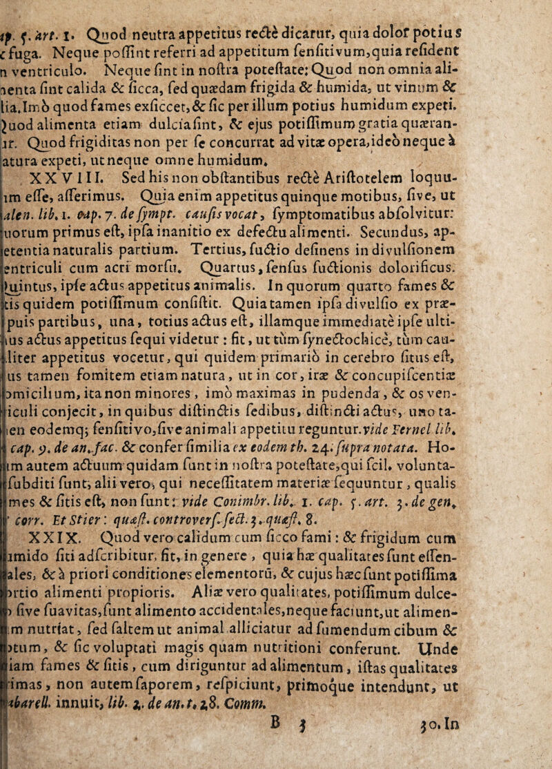 tp. f. 'art. i* Quod neutra appetitus re&c dicarur, quia dolor potiu § e fuga. Neque poffint referri ad appetitum fenfitivum,quiarefident n ventriculo. Neque fint in noftra poteftate: Quod non omnia ali¬ menta fuit calida & ficca, fed quaedam frigida & humida, ut vinum & lia.Imb quod fames exficcet,& fic per illum potius humidum expeti. Juod alimenta etiam dulciaiint, & ejus potiffimumgratiaquaeran- n. Quod frigiditas non per fc concurrat ad vitae opera,ideo neque k atura expeti, utneque omne humidum* XXVIII. Sed his non obftantibus re£ie Ariftotelem loquu- lm efle, afferimus. Quia enim appetitus quinque motibus, five, ut alcn. lib*i. Mp.j. defympt, caufisvocat, fymptomatibiis abfolvitur: iiorum primus eft, ipfa inanitio ex defedtu ali menti. Secundus, ap- etentianaturalis partium. Tertius, fu£Ho definens in divulfionem entriculi cum acri morfu* Quartus,fenfus fu&ionis dolorificus, kiintus, ipfea&us appetitus animalis. In quorum quarto fames & tis quidem potiffimum confidit. Quia tamen ipfadivulfio ex prae- puis partibus, una, totius a&us eft, illamqueimmediateipfe ulti- ius a£bus appetitus fequi videtur : fit, uttum fynecftochice, tum cau- ,liter appetitus vocetur, qui quidem primario in cerebro fitu$ eft, us tamen fomitem etiam natura, ut in cor, irae &concupifcentice Dmicilium, itanon minores , imb maximas in pudenda , & os ven- icuK conjecit, in quibus diftin<5H$ fedibus, diftin&i aftus, imo ta- ien eodemq; fenfitivo,five animali appetitu reguntur.vide Fernel lil\ cap. y* de an* jac. & confer fi milia c* eodem th. 24. [apra notat a. Ho- im autem aituum quidam funtin noftrapoteftate,qui fciU volunta- Ifubditi funt, alii vero* qui neceffitatem materiae fequuntur, qualis mes &fitiseft> non funt:vide ConimbrJib1. cap. <;.art. $.degen+ * corr. EtStier: qua/}. controverf fe^.F* c/uafi* XXIX. Quod vero calidum cum ficco fami: Sc frigidum cum imido fici adfcribitur, fit, in genere , quia hae qualitates funt effen- ales, priori conditiones elementoru, & cujus haec funt potiflima ntio alimenti propioris. Alia? vero qualitates, potiffimum dulce- ) five fuavitas,funt alimento accidentales,neque faciunt,ut alimen- nutriat, fedfaltemut animal allidatur adfumendumcibum 8c )tum, & fic voluptati magis quam nutritioni conferunt. Unde iam fames &fitis, cum diriguntur ad alimentum, iftas qualitates imas, non autemfaporem, refpiciunt, primoque intendunt, ut tkarell* innuit, lib. 1. dean.t*i$, Comm. B | $0. In