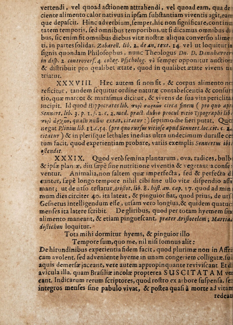 vertendi» ve! quoad adionem attrahendi* vel quoad eam, qua de ciente alimento calornatmis inipfam fuhftantiam viventis agit,eam que depafcit. Hinc adverbium,femper,hic nonfigmificare,continu tatem temporis, fed omnibus temporibus,ut fi dicamus omnibus di i bns> fic enim fit omnibus diebus vitae noftra* aliqua converfio alime:;* ti, in partes folidas, ZabareU, lib, a. de an, text* 14* vel ut loquitur ia lignis quondam Philofophus , nunc Theologus Bn. D, Bannhavver in dtfp. z con tr over fi 4. colleg* Vfycholog. 70 femper opponitur audior: Sc diilribuit pro qualibet a:tate, quod in qualibet setate vivens na triatur. • => | , . p XX XVIII. Ha?e autem fi non fit * Sc corpus alimentanc reficitur, tandem fequitur ordine natura centabefcentia & con fur tio,qua? marcor & maraftnus dicitur, & vivens de fua vita periclita incipit. Id quod Hippocrates lib. wifii ectpKw circa finem ( pro quo api Sennert, tib. j. p. i»fi z. c, z,medi praft. dubia procul vitio Typogrdpfji lib, dfX®y> qualis nfiUus extatyCitatur :) feptimo-die fieri putat* Que negat Plinius lib. 1 i .^4. (pro quo rurfim vitiofe apudSemert.Loc.cit. c. z< utatur )in pierifque lethaies inedias ultra undecimum duralle cc turri facit; quod experientiam probare, variis exemplis Sennertus ibii bjlendit. p XXXIX* Quod vero femina plantarum s ova, radices, bulb planae, diu fepe finemitritione viventia Sc vegetant aconfe ventur» Animalia,non falcem quae imperfeda, fed Sc perfedta d €untur, fxpe longo tempore nihil cibi fine ullo vitae difpendio afli rnant,- ut de urio teftaturylriy?0f» lib. 8. hift. an. cap, \ 7. quod admin rnum dies circiter 40. ita lateat, & pinguior fiat, quod prius, de urfl Gefnerus inteiligendiim elie’, urfam vero longius»& quidem quatuc menfes ita latere feribit De gliribus, quod per to tam hyemem fin alimento maneant, Sc etiam pinguefeant, praterArtJlotelem 'y Martidd diftichon loquitur. Tota mihi dormitur byems, Sc pinguior illo Tempore fum,quo me, nil nifi lomnus alit r De hirundinibus experientia fidem faci t, quod plurimae non in Affrn eam avolent, fed adveniente hyeme in unam congeriem colligatseduil aquis demerfae jaceant, vere autem appropinquante revi vifcant Et di: avicula illa, quam Brafilia?incola propterea S U S GIT AT A M vm: eant, Indicarum rerum fcriptoreSjquodroftro ex arbore fufpenfa, fe:: sntegros menfes fine pabulo vivat, &pofteaquafia morte a J vitam redeaa