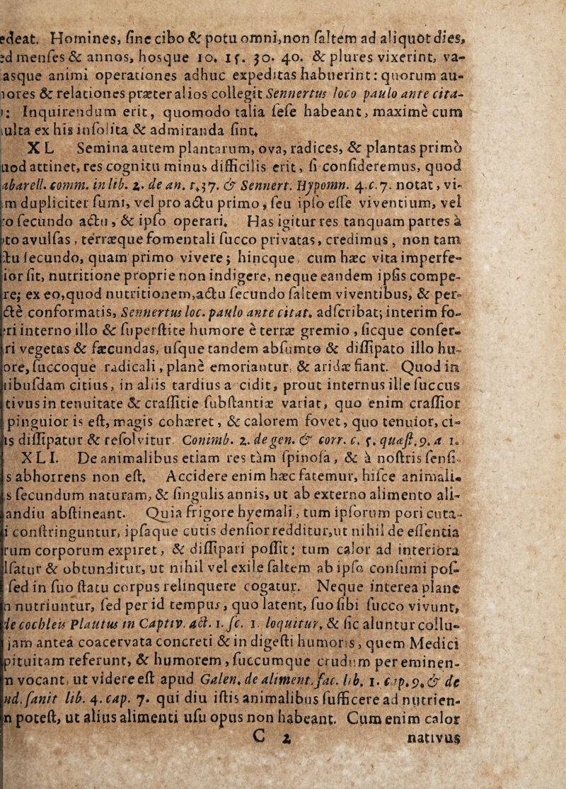 edeat. Homines, fine cibo &: potu omni,non faltem ad aliquot dies» ?dmenfes& annos, hosque io* if. $o* 40. &plures vixerint, va- asque animi operationes adhuc expeditas habuerint: quorum au- lores & relationes pr^ter alios collegit Sennertus loco paulo ante cita¬ ti Inquirendum erit, quomodo talia iefe habeant, maxime cum mlta ex his infolita & admiranda fint* X L Semina autem plantarum, ova, radices, &: plantas primo uod attinet, res cognitu minus difficilis erit, fi confideremus, quod abarelLcomm. inlib. z. de an. 1^7. & Sennert. Hjpomn. 4x7. notat, vi- m dupliciter fumi, vel pro a&u primo, feu ipfo effe viventium, vel :o fecundo adlti, & ipfo operari» Has igitur res tanquam partes a itoavuifas, terraequefomentali fucco privatas, credimus, non tam lu fecundo, quam primo vivere \ hincque cum haec vitaimperfe- ior fit, nutritione proprie non indigere, neque eandem ipfis compe» re$ ex eo,quod nutritionem,a£fcu fecundo (altem viventibus, & per¬ die conformatis, Sennertus loc. paulo ante citat« adfcribat; interim fo® iri interno illo & fu perdite humore e terras gremio , ficque confer® ri vegetas & facundas, ufque tandem abfumto & diffipato illo hu^ ore,fuecoque radicali, plane emoriantur, & aridae fiant Quod in iibufdam citius, in aliis tardius a cidic^ prout internus ille fuccus tivusin tenuitate & craffitie fubftantiae variat, quo enim craffior pinguior is eft:, magis cohceret, & calorem fovet, quo tenuior, ci- is diffipatur & refolvitur. Conimb. z. degen. & corr. c. f. qtuft.t), a u XLI. De animalibus etiam res tam ipinoia, & ^ noftris fenfi- s abhorrens non eft. Accidere enim hxc fatemur, hiice animali» ,s fecundum naturam, & lingulis annis, ut ab externo alimento ali- andiu abftineant. Quia frigore hyemali, tum ipiorum pori euta» i conftringuntur, ipfaque cutis denliorredditur,ut nihil deeftentia rum corporum expiret, & difltpari poffit; tum calor ad interiora 1 fatur & obtunditur, ut nihil vel exile faltem ab ipfo confumi pof. fed in fuo ftatu corpus relinquere cogatur. Neque interea plane n nutriuntur, fed per id tempur, quo latent, fuo libi fucco vivunt, iecochleis Plautus in Capttv. aci. t.fc. i. loquitur, & lic aluntur coilu- jam antea coacervata concreti &in digefti humoris, quem Medici pituitam referunt, & humorem ,fuccumque crudum per eminen¬ ti vocant, ut videre eft apud Galen. de altment.fac. hh. |. de nd.fanit lib.^.cap. 7. qui diu iftis animalibus fufficere ad nutrien- jn poteft, ut alius alimenti ufu opus non habeant. Cum enim calor