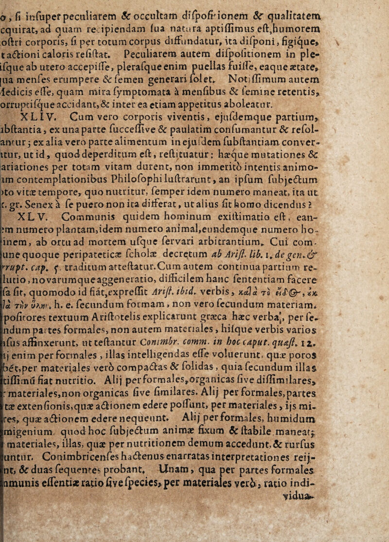 0>fi infupef peculiarem & occultam difipoff ionem 8c qualitatem cquirat, ad quam recipiendam fu a natura apti (Iimus eft, humorem oftri corporis, fi per totum corpus diffundatur, ita difponi, figique* ta<5fcioni caloris refiftat. Peculiarem autem difpoiitionem in ple- ifqueab utero accepilfe, plerafqueenim puellas fuilfe, eaquesetate® [Lia menfes erumpere & femen generari foleU Notiffimum autem ledicis efle, quam mira fymptomata a menfibus & femine retentis,, orruptifque accidant,& inter ea etiam appetitus aboleatur. XLIV. Cum vero corporis viventis, ejufdemque partium, ibftantia, ex una parte fucceffive & pauiatim confumantur & refol- anrur 5 ex alia vero parte alimentum in ejufdem fubftantiam conver- itur, utid» quod deperditum eft, refti tuatur: ha?que mutationes Sc ariationes per totam vitam durent, non immerito intentis animo- im contemplationibus Philofophiluftrarunt, an ipfum fubjecftum )to vitae tempore, quo nutritur, femper idem numero maneat, ita ut c. gr. Senex i Ce puero non ita ditferat, ut alius fit homo dicendus l XLV. Communis quidem hominum exiftimatio eft, ean- ?m numero plantam,idem numero animal,etmdemque numero ho~ inem, ab ortu ad mortem ufque fervari arbitrantium*. Cui com- une quoque peripateticas fchola? decretum ab Arift. lib. 1* degen»& rrupt. cap* y. traditum atteftatiir.Cum autem continua partium re¬ latio , novarumque aggeneratio, difficilem hanc fententiam facere fii fit, quomodo id fiat,expreffit Ari/f. ibid. verbis > nola te hJ Ia rh ukw\ h. e. fecundum formam, non vero fecundum materiam* politores textuum Ariftotelis explicarunt graeca haec verba, perie¬ ndum partes formales, non autem materiales, hilque verbis varios ifus affinxerunt» ut teftantur Conmbr. comm. in boc caput, quaft, iz9 iij enim per formales , illas intelligendas effe voluerunt, quae poros bet,per materiales vero comparas & folidas, quia fecundum illas tiflimil fiat nutritio. Alij performales,organicas five diffimilares» : materiales,non organicas five fimilares. Alij per formales,partes tae extenfionis>qii£ atftionem edere polfunt, per materiales, ijs mi¬ res, qua? a&ionem edere nequeunt. Alij per formales, humidum jmigenium, quod hoc fubjedbum anima? fixum & ftabile,maneat^ materiales, illas, quae per nutritionem demum accedunt,& rurfus untur. Conimbricenfes hacftenus enarratas interpretationes reij- nt, &duas fequentes probant, Unam > qua per partes formales nrnunis elfentiae ratio five fpecics*per materiales ver6 5 ratio indi¬ vidua^