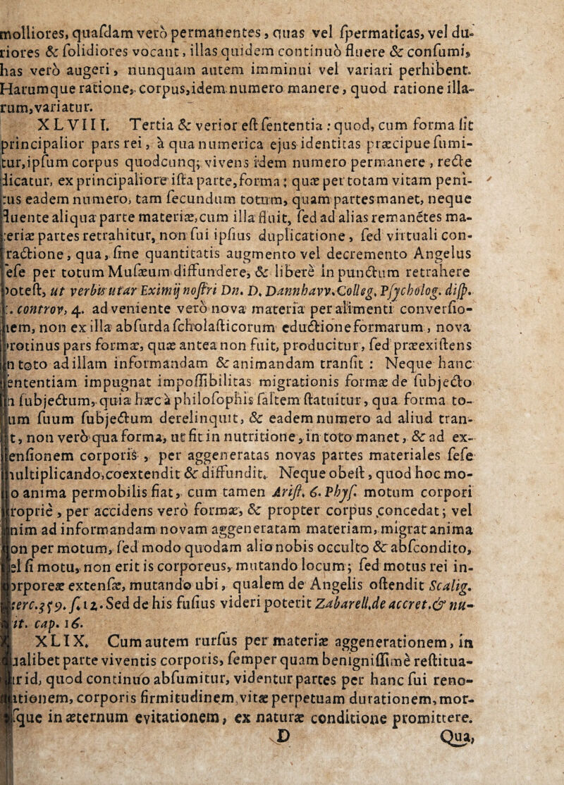 molliores, quafdam vero permanentes, quas vel fpermatioas, vel du¬ riores & folidiores vocant, illas quidem continuo fluere & confumk has vero augeri, nunquam autem imminui vel variari perhibent Harumque ratione» corpus,idem numero manere, quod ratione illa¬ rum, variatur. X L VI11. Tertia & verior eft fententia : quod, cum forma llt principalior pars rei, ^ qua numeri ca ejus identitas prsecipuefumi- tur,ipfum corpus quodcunq; vivens idem numero permanere , redle dicatur, ex principaliore ifta parte,forma rqute per totam vitam peni¬ tus eadem numero, tam fecundum totum, quam partes manet, neque fluente aliqua parte materias,cum ilia fluit, fed ad alias remanetes ma¬ cerias partes retrahitur, non fui ipfius duplicatione, fed vittuali con- iradfcione, qua, fine quantitatis augmento vel decremento Angelus efe per totum Mufasum> diffundere, & libere in punchim retrahere poteft, ut verbis utar Eximi'j nofth Dn* t). 'Dannhavv^QolUg, Tfjcholog. dijp. controVi 4. adveniente vero nova materia per alimenti converfio- iiem, non ex illa abfurdafcholaflicorum edudfcione formarum, nova protinus pars formas, qn;£ antea non fuit, producitur, fed prasexiftens n toto ad illam informandam & animandam tranfit : Neque hanc ententiam impugnat impoflibilitas migrationis formas de fiibje&o- n [ubjedhim, qLiiahascaphilofophis faltem ftatuitur, qua forma to- um fuum fubje&um derelinquit, 8c eadem numero ad aliud tran- t, non verb qua forma, ut fit in nutri tiotie, in totomanet, & ad ex- enfionem corporis , per aggeneratas novas partes materiales fefe iultiplicando,coextendit & diffundiu Neque obeft, quod hoc mo- o anima permobilis fiat , cum tamen Arift* 6.Phjf motum corpori roprie , per accidens vero formas, & propter corpus ^concedat; vel nim ad informandam novam aggeneratam materiam, migrat anima on per motum, fed modo quodam alio nobis occulto Sc abfcondito, sl fi motu, non erit is corporeus, mutando locum; fed motus rei in- jrporeas extenfas, mutando ubi, qualem de Angelis oftendit Scalig. terc.tfy.f* t z* Sed de his fufius videri poterit Zdharellje accret.& nu¬ it. cap. i£. XLIX* Cum autem rurfus per materias aggenerationem, m jalibet parte viventis corporis, femper quam benigniflime reftitua- trid, quod continuo abfumitur, videntur parces per hanc fui reno- itionem, corporis firmitudinem, vitae perpetuam durationem,mor- que in aeternum evitationem, ex naturae conditione promittere. D Qua; (