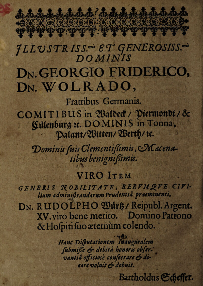 Dn. georgio friderico, Dn.¥OLRADO, Fratribus Germanis. COMITIBUS in SBalfcetf/ ‘pfcrmMtt/& <£lWctt&ttr3 tc. DOMIN1S in Tonna, te. Dominis fuis ClementiJ?imis, <^hC&cena- tibus benignifimis. VIRO Item GENERIS TiOBfLlTATE, RERVMQVE CIVI- Itum admimflrandarum Prudentia pracmwenti, Dn. RUDOLPHO 3Bur£/ Reipubl.Argent. XV. viro bene merito. Domino Patrono & Holpiti luo aeternum colendo. * Hanc BiJ} ut at io nem l'n auguralem fubmiffe dr debita honorts obfer- vantid officiose confecrare & di¬ care voluit & debuit. Bartholdus 0$effer.