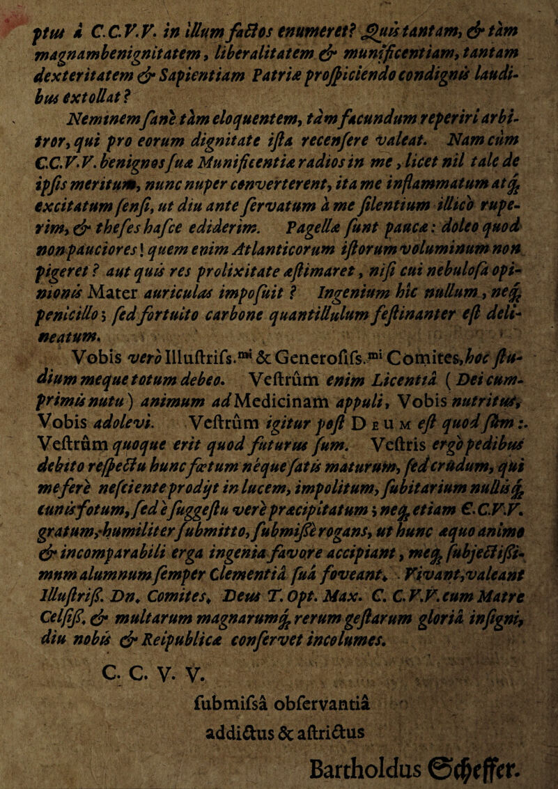 pu4 i C.CV.V- in Illum faBos enumeret? £)uistantam,drtam magnambenignitatem, hberalitatem dr Munificentiam, tantam dexteritatem dr Sapientiam Patris proficiendo condignis laudi- btu extollat ? Nemtnemfane tam eloquentem, tam facundumreperiri arbi- tror, qui pro eorum dignitate ifta recenfere valeat. Nam cum CC.V* V. benignosfua Munificentia radios in me, licet nil tale de ipfis meritum, nunc nuper converterent, ita me inflammatum at % excitatum (enfi, ut diu ante fervat um a me filent i um illic o rupe¬ rim, dr thefes hafce ediderim. Pagella funt pauca: doleo quod nonpauciores! quem enim Atlanticorum ifiorum voluminum non pigeret ? aut quis res prolixitate afitmaret, nifi cui nebulofa opi¬ nionis Mater auriculas impofuit ? Ingenium hic nullum , nefc penicillo \ [edfortuito carbone quantillulum fefiinanter efl deli¬ matum. Vobis wMlluftrifs.^&Generofifs 011 Comites,^(lu¬ dium meque totum debeo. Veftrum enim Licentia {Deicum¬ primis nutu) animum 4^ Medicinam appuli. Vobis nutritu#* Vobis adolevi. Veftrum igiturpofl Deum^/quodfhn Veftrum quoque erit quod futurus fum. Veftris ergo pedibus debito refpeffu huncfoetum ne que fatis maturum, (ed crudum, qui me fer e nefeienteprodift in lucem, impolitum,fubitarium nullis % cunisfotum, fed efuggeftu vere pracipitatum > nefo etiam €. C.V.F. gratumsrhumiliter f %bmitto,fubmifie rogans, ut hunc aquo animo dr incomparabili erga ingenia favore accipiant, meik fubjeflifii- mnm alumnum femper Clementia fua foveant♦ Vivant,valeant llluftrifi. Dn♦ Comites♦ Deus T. Opt. Max. C. C.V.V.cum Matre Celfifi\ dr multarum magnarum rerum gefiarum gloria infigni, diu nobis dr Reipublica confervet incolumes. c. C v. v. fubmifsa obfervantia addittus & aftri&us