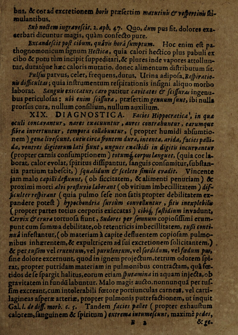 bas> & cor ad cxeretionem borts praeferri m matutinis & yefbertinis fa¬ mulantibus» ' v: , K Sttb nottem ingravefiit\ i. apb. 47. Quo, dum pus fit, dolores exa¬ cerbari dicuntur magis, qu^m confe&o pure. Excandefiit poft cibum, quivis borafumptum. Hoc enim eft pal thognomonicum fignum Heftica, quia calori he&ico plus pabuli ex cibo & potu tum incipit fuppeditari,& plures inde vapores attollun¬ tur, duratque haec caloris mutatio, donec alimentum difaibutum fit. Pulfusparvus, celer, frequens,durus» Urina adipofa.ReJpiratio- #wdijpr«/f^;quiainftrumentumrefpirationis infigni aliquo morbo laborat. Sanguis exiccatur, caro patitur cavitates & fcijfuras ingenu- bus periculofas: ubi enim fcijfura, prxfertimgenuumfunt, ibi nulla prorfus cura, nullum confilium, nullum auxilium. XIX. DIAGNOSTICA. Facies Hippocratica \ in qua oculi concavantur y nares exacuuntur, aures contrahuntur, e arumque fibra invertuntur, tempora collabuntur, (propter humidi abfumtio* nem ) gena live fiunt, cutis circa fient em dura, intenta, arida, facies palli¬ da, ventres digitorum lati fiunt, ungues exalbidi in digitis incurvantur (propter carnis confumptionem ) totumi corpus languet, (quia cor la. borac, calor evolat, fpiritus dillipantur, fanguisconfumitur,fubftan- tia partium tabefeit,) fqualidum & fieleto fimile evadit. Vincente jam malo capilli defluunt, {ob ficcitatem, 6c alimenti penuriam) 6c proximi morti alvi profluvio laborant ( ob virium imbecillitatem ) difa ficulterrejpirant (quia pulmo fefe non fatis propter debilitatem ex¬ pandere poteft ) hypochondria fur sum convelluntur , fitis inexplebilia (propterpartes totius corporisexiccatas) cibi% faflidium invadunt. Cervix & crura tortuofa fiunt, Sudores per fimnum copiofiflimi erum¬ punt cum fumma debilitate,ob retentricis imbecillitatem, tufii conti- nui infeftantur,(ob materiam & capite defluentem copiofam,pulmo¬ nibus inhsrcntem,&expultricem adfui excretioncmfolicitantem,) . $c pettuflim vel cruentum,vel purulentum,ve\ fordidum, vel foedum pus, fine dolore excernunt, quod in ignem proje&um>tetrtim odorem fpi- rat, propter putridam materiam in pulmonibus contradam, qua foe¬ tidos defe fpargit halitus,eorum etiamJputamina in aquam injeda,ob gravitatem in fundu labuntur. Malo magis au&o,nonnunqua per tuC fim excreant,cum intolerabili faetore portiunculas carneat, vel carti¬ lagineas afperae arteriae, propter pulmonis putrefa&ionem, ut inquit GaU. dediff. morb. c. Tandem facies pallet ( propter exhauftum calorcm,fanguinem & fpiritum ) extrema intumefiunt, maxime pedes, M a &ge*