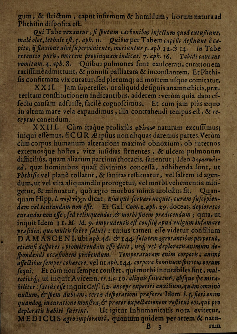 gum, & {Iridum , caput infirmum Sc humidum, horum natura ad Phthifin difpofita eft. ; Qui Tabe vexantur, fi Jputum carbonibus injettum quodextufiiunt, male oletjethale eft, f. aph.iu Quibus per Tabem capilli defluunt e ca¬ pite, ij fluxione alvi fuperveniente, moriuntur $. apb. j z*& 14. In Tabe retentio puris, mortem propinquam indicat, y.apb. Tabidi caveant vomitum. 4* apb, 8. Quibiu pulmones funt exulcerati, curationem rariffimeadmittunt, & nonni(i palliatam & inconftantem. EtPhthi- fis confirmata vix curatur,fed plerumq; ad mortem ufque comitatur, XXII. Jam fupereffet, ut aliquid de fignisanamnefticis, prae¬ teritam conftitudonem indicantibus, adderem : verum quia datoef- feducaufam adfuifte, facile cognofcimus. Et cum jam plus sequo in altum mare vela expandimus, illa contrahendi tempus eft, & re¬ ceptui canendum. XXIII. Cum itaque prolixius naturam excudimus; iniqui effiemus, (i C U R A ipnus non aliquas daremus partes.Verum cum corpus humanum alterationi maxime obnoxium, ob internos externosque hoftes» vitas infidias ftruentes , Sc ulcera pulmonum difficilius, quam aliarum partium thoracis, fanentur; Ideo aef«nr«»7/- xa, qua: hominibus quafi divinitus concelfa, adhibenda funt, ut Tbtbifis vel plane tollatur, & fanitas reftituatur, vel faltem id agen¬ dum, ut vel vita aliquamdiu prorogetur, vel morbi vehementia miti¬ getur, & minuatur, quozegro morbus minus moleftus Iit. Quan- quam Hipp. /. dicat. Em qui fervari nequit, curam fufcipien- dam vel lentandam non ejfe. Et Gal. Com.z.apb. 19. doceat, deploratos curandos non ejfe; fed relinquendos ,&morbi finem pradicendum ; quia, ut inquit Idem 1 i.M. M. 9. imprudentis eft confilijapud vulgum infamare prafidia, quamultufuere faluii: tutius tamen eife videtur eonfiliura D A M A S C E NI, ubi apb.4^. & 144*/*lutem agrotantibus perpetuo, etiamfi defieres , promittendam ejfe dicit; ne% vel deploratu animum de- fiondendi occuponem prabendum. Temperaturam enim corporis, animi affeclibus femper coharere. vel ut aph> 144. corpora hominum fiiritus eorum fequi. Et cum non femper conftet, qui morbi incurabiles fint> mul- totiesfe, ut inquit Avicenn. tr.i.c, io. aliquisfalvatur , abfque(pe mira¬ biliter : fetius ejfe inquit CeIf. Uz- anceps experiri auxilium,quam omnino nullum, & flem dubiam, certa dejperationi praferre Idem /.f,fieri enim quando fc in curatione monftra,& prater expettationem reftitui eos,qui pro deploratu habiti fuerint, Ut igitur Inhumanitatis nota evitetur, MEDICUS agro imploranti, quantum quidem per artem Sc natu- B 3 ram