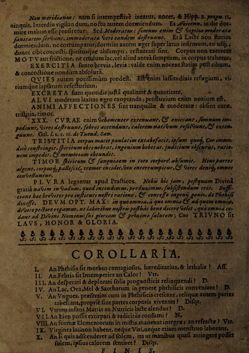 Non meridianus: nam fi intempeflive meatur, nocet, & Hipp. 2.pregn. ir* iinquit, Interdiu vigilan dum?no&u autem dormiendum. Et AVicenn, in dic dor¬ mire malum ede profitetur: Sed Moderatus: fomnus enim & Vigilia moderat a fanitatem feriant» immoderata Vero eandem defiruunt. Et a La&e non fhttim dormiendum, ne corrumpaturjdormiat autem aeger fuper latus infirmum,eo ufqv, donec cibkonco&i, fpiritusque abfumpti, reftaurati fint. Corpus non exerceat M O T V aut friftione, ne crudum lac,vcl aliud antea fumptum, in corpus trahatur* EXERCIT.IA funto brevia, levia: valde enim nocent ftatim poft cibum, & conco&ione nondum abfoluta. . f QVIE S autem potiflimum prodeft. Eftfenim laflltudinis refugium, vi- riumquciapfarumrefe&orium. ^ , EXCRETA fiant quotidie j uft a qualitate & quantitate, ALVI moderata laxitas aegro exoptanda j profluvium erfim noxium eft. ANIMI AFFECTIONES fint tranquillae & moderatae: abfint curae, trifilia, timor. -XXX. CVRAE enim Vehementer extenuanti & exiccant, /emnum im¬ pediunt, Vtrcs dejfruunti febres accendunt, calorem natiVum refelVunt,&extin- gtiunt. <3al. /. 1. c. 11. deTuend, San. T R ISTI TIA corpus macte paulatim extabefacit, ipfum quoep. Cor immo- dtee confringit, Jptritum obtenebrat, ingenium hebetat, judicium obfiurat, ratio¬ nem impedtt, memortam obtundat. TIMOR firitum & fanguiaem in toto corpore] abfumit. Hinc partes algent, corpusq^pallefciZ, tremor incidit,Vox interrumpitur,& Vires deni % omnes conVelluntur. . p L V R A legantur apud Prafticos. Nobis hic jam, poflquam Divina oratia naVim in Vadum, quod intendimus, perduximus, fubfflendum erit. Suffi¬ gant hac breViterpro inflituti nojlri ratione> & conceJJ0 ingenij genio, de Ththifi dixtjfe♦ DEVM O P T. MAX: in quo omnia, d quo omnia & ad quem omnia, deVoto pe flore regamus, ut laboribus noftrts pofihdc bene dicere Velit». quo omnia ce¬ dant ad DtVini Nominisl fui glortam & prbximi falutem 5 Cui T RIV N O fit LAVS , HONOR & GLORIA. i i1iiiiiiiiiiiliiiii1i COROLLARIA. L An Phthifis fit morbus contagiofus, haereditarius, & lcthalis > AfF. II. An Febris fit Intemperies an Calor? Vtr. III. An defperati & deplorati folis progaofticis rclinqttendi ? D. IV. An Lac, Ova,Mel 6c Saccharum in genere phthificis conveniant ? D. V. An Vnmics, praefertim cum in Phthificis crefcant, reliquae autem partes tabefcant,propric fint partes corporis viventes ? Difqr. VI. Vtrum infans Matris an Nutricis la&e alendus ? D. VII. An Lien poflit extirpari & radicitus confumi ? N* VIII. An forrhae Elementorum in miftis maneant integrx; an refraftx ? Vtr. I Xi Virgines lacinon habent, neque Viri>neque etiam menftruo laborant* X* An fi quis adfcenderct ad folem, ita ut manibus quafi attingere poRct folem» ipfius calorem ftntiret ? Difqr. FINIS*