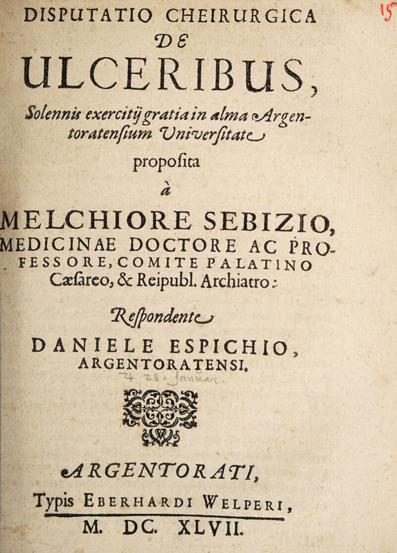 DISPUTATIO CHEIRURGICA ULCERIBUS, Solennis exercitijgratia in alma <*Argen- toratenfium el)nicuerfitatc~> propofita a MELCHIORE SEBIZIO, MEDICINAE DOCTORE AC PRQ- FESS ORE,COMITE P ALAT1NO Caefareo, dc Reipubl. Archiatro; ‘Refyondentcj DANIELE E S PIC H IO » ARGENTORATENSI* Mr < 4 CVA Ar«, . tA R GENTO R A TI, Typis Eberhardi Welperi,