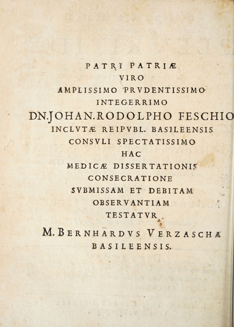 . \ PATRI PATRlfi VIRO * AMPLISSIMO PRVDENTISSIMO INTEGERRIMO DNJOHAN.RODOLPHO FESCHIO INCLVTiE REIPVBL. BASILEENSIS CONSVLI SPECTATISSIMO HAC MED ICAE DISSERTATIONIS CONSECRATIONE - SVBM1SSAM ET DEBITAM -.i» observantiam ♦. TESTATVR * ' 4 M.Bernhardvs Verzascha BASILEENSIS.-