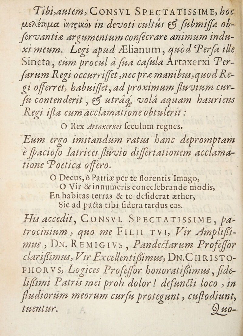 Ribi,autem, C o ns v l Spectatissime, hoc {MsXmfjui Iy\t%i>lov in devoti cultus ffl JubmiJflz ob- fervantia argumentum confecrare animum indu¬ xi meum. Legi apud FElianum, quod Perfla ille Sineta, cum procul d Jha cafula Artaxerxi Per- farum Regi occurrifflet ,necpra manibus^quodRe¬ gi offerret, habuiflflet, ad proximum fluvium cur- flu contenderit, utrdfl vola aquam hauriens Regi ijla cum acclamatione obtulerit: O Rex Artaxerxes feculum regnes. Eum ergo imitandum ratus hanc depromptam e flaciofo Iatri c es fluvio diflertationem acclama¬ tione Raetica offero. O Decus, 6 Patriae per te florentis Imago, O Vir & innumeris concelebrande modis. En habitas terras & te defiderat aether, Sic ad patfa tibi fi d,era tardus eas. His accedit, Consvl Spectatissime , pa¬ trocinium, quo me Filii tvi, Vir Amplifli- mus , Dn. Remigivs , Pandedtarum Profejfor clariflimus, VirExceUentiflimus,Dn.Christo- phorvs, Logices Profefflor honoratiflimus, flde- liflimi Patris mei proh dolor! defundi loco , in fludiorum meorum curflu protegunt, cufloddunt, tuentur. Q no-