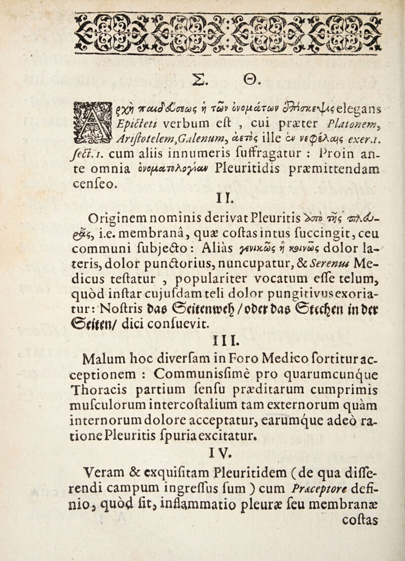 (>%i] 'KcuS&szuc, *j ruv hvopttTuv cfMmie^selegans Epicteti verbum eft , cui praeter Platonem, Anjhlelem,Galenum^ ct,eii<; ille cv vepsAcyt exer.i. Jeft.i. cum aliis innumeris futfragatur : Proin an¬ te omnia hep.ct-nhoyicM Pleuritidis praemittendam cenfeo. 1L Originem nominis derivat Pleuritis 'Xm •sAdO- i.e.membrana, quae coftasintus fuccingit,ceu communi fubje&o: Alias ytviKuq ij y&iv&oi; dolor la¬ teris, dolor pun&orius, nuncupatur, IkSeremu Me¬ dicus teftatur , populariter vocatum efife telum, quod inftar cujufdam teli dolor pungitivusexoria- tur: Noftris t>ae / ofrr t>ae 0f(C^n m dici confuevit. III. Malum hoc diverfam in Foro Medico fortitur ac¬ ceptionem : Communisfime pro quarumcunque Thoracis partium fenfu praeditarum cumprimis mufculorum intercoftalium tam externorum quam internorum dolore acceptatur, earumque adeo ra¬ tione Pleuritis fp uria excitatur. IV. Veram & cxquifitam Pleuritidem (de qua diffe¬ rendi campum ingreffus fum ) cum Pr&ceptore defi¬ nio, quod fit, inflammatio pleurae feu membranae coftas