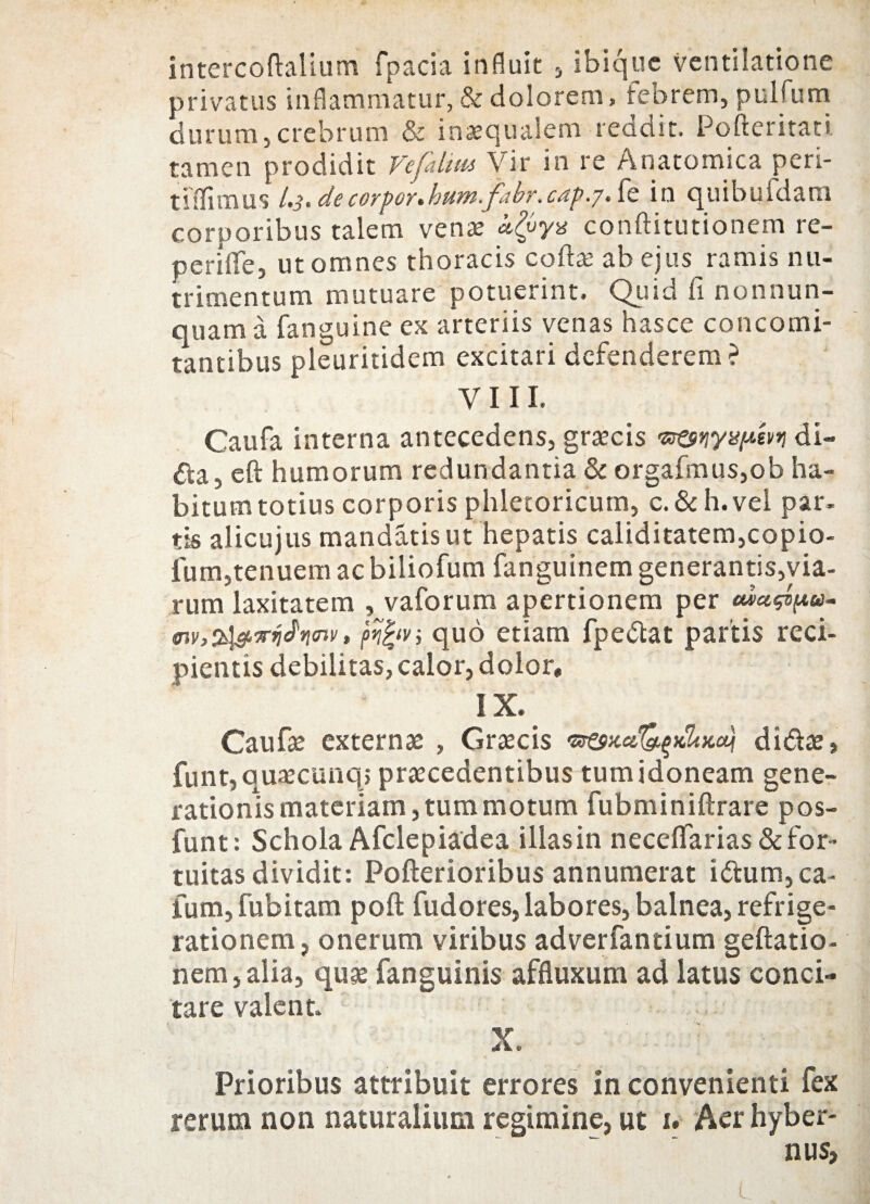 intercoftalium fpacia influit , ibique ventilatione privatus inflammatur, & dolorem, febrem, pulfum durum,crebrum & inaequalem reddit. Pofteritati tamen prodidit Vefahm Vir in re Anatomica peri- t i ili mus /.j. de corpor. hum.fabr. cap.j. fe in quibufdam corporibus talem venae kQys conftitutionem re- periffe, ut omnes thoracis coftae ab ejus ramis nu¬ trimentum mutuare potuerint. Quid fi nonnun- quama fanguine ex arteriis venas hasce concomi¬ tantibus pleuritidem excitari defenderem? V 111. Caufa interna antecedens, graecis di- da, eft humorum redundantia & orgafmus,ob ha- bitumtotius corporisphletoricum, c.&h.vel par. tis aJicujus mandatis ut hepatis caliditatem,copio- ium,tenuem ac biliofum fanguinem generantis,via¬ rum laxitatem , vaforum apertionem per cua^oa- i<nv, fifrvj quo etiam fpedat partis reci¬ pientis debilitas, calor, dolor» IX. Caufae externae , Graecis didae, funt, quaecunq; praecedentibus tumidoneam gene¬ rationis materiam, tum motum fubminiftrare pos- funt: Schola Afclepiadea illasin neceflarias & for¬ tuitas dividit: Pofterioribus annumerat idum, ca¬ tum, fubitam poft fudores,labores, balnea, refrige¬ rationem, onerum viribus adverfantium geftatio- nem,alia, quae fanguinis affluxum ad latus conci¬ tare valent X. Prioribus attribuit errores in convenienti fex rerum non naturalium regimine, ut u Aer hyber- nus,