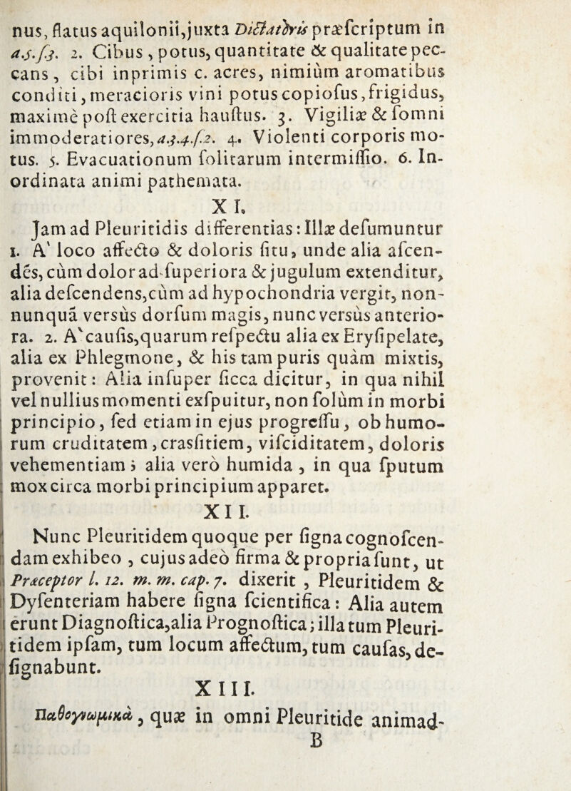 nus, flatus aquilonii,juxta Diliatb-is pratfcriptum In a.j.fj. i. Cibus , potus, quantitate St qualitate pec¬ cans, cibi inprimis c. acres, nimium aromatibus conditi,meracioris vini potuscopiofus,frigidus, maxime poft exercitia hauftus. 3. Vigiliae & fomni immoderatiores,4. Violenti corporis mo¬ tus. 5. Evacuationum folitarum intermiflio. 6. In¬ ordinata animi pathemata. XI. Jam ad Pleuritidis differentias:Illaedefumuntur 1. A' loco affedo & doloris litu, unde alia afcen- des, cum dolor ad-fuperiora & jugulum extenditur, alia defcendens,cum ad hypochondria vergit, non- nunqua versus dorfum magis, nunc versus anterio¬ ra. 2. A'caufis,quarum refpe&u aliaexEryfipelate, alia ex Phlegmone, & his tam puris quam mixtis, provenit: Alia infuper ficca dicitur, in qua nihil velnulliusmomenti exfpuitur, non folumin morbi principio, fed etiam in ejus progrefTu, ob humo¬ rum cruditatem>crasfitiem, vilciditatem, doloris vehementiam j alia vero humida , in qua fputum mox circa morbi principium apparet. XII. Nunc Pleuritidemquoque per fignacognofcen- dam exhibeo , cujus adeo firma &propriafunt, ut Prtceptor 1.12. m. m. cap. 7. dixerit , Pleuritidem & Dyfenteriam habere ligna fcientifica: Alia autem erunt Diagnoftica,alia Prognoftica; illa tum Pleuri¬ tidem ipfam, tum locum affectum, tum caufas,de- fignabunt. XIII. nctOoynufUKo,, quce in omni Pleuritide animad- B