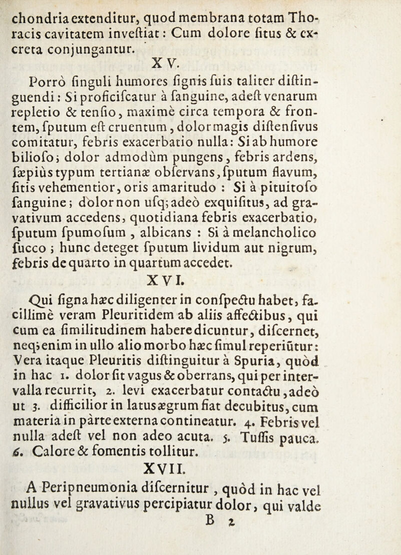 chondriaextenditur, quod membrana totam Tho¬ racis cavitatem inveftiat: Cum dolore litus & ex¬ creta conjungantur. X V. Porro finguli humores lignis fuis taliter diftin- guendi: Si proficifcatur a fanguine, adeft venarum repletio & tenfio, maxime circa tempora & fron¬ tem, fputum efb cruentum, dolor magis diftenfivus comitatur, febris exacerbatio nulla: Si ab humore biliofo; dolor admodum pungens, febris ardens, faepiiistypum tertianae obfervans, fputum flavum, fitis vehementior, oris amaritudo : Si a pituitofo fanguine; dolor non ufq;aded exquilitus, ad gra- vativum accedens, quotidiana febris exacerbatio, fputum fpumofum , albicans : Si a melancholico fucco ; hunc deteget fputum lividum aut nigrum, febris de quarto in quartum accedet. XVI. Qui ligna haec diligenter in confpedu habet, fa¬ cillime veram Pleuritidem ab aliis affedibus, qui cum ea limilitudinem haberedicuntur, difeernet, neqienim in ullo alio morbo haec fimulreperiutur: Vera itaque Pleuritis diftinguitur a Spuria, quod in hac i. dolor fit vagus & oberrans, qui per inter¬ valla recurrit, 2. levi exacerbatur contadu,adeo ut 3. difficilior in latus aegrum fiat decubitus, cum materia in parte externa contineatur. 4. Febris vel nulla adeft vel non adeo acuta. 5. Tuflis pauca. 6. Calore & fomentis tollitur. XVII. A Peripneumonia difeernitur , quod in hac vel nullus vel gravativus percipiatur dolor, qui valde